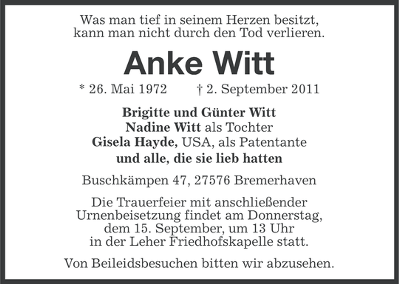 <p>Was man tief in seinem Herzen besitzt,<br />kann man nicht durch den Tod verlieren.</p><p>Anke Witt<br />* 26. Mai 1972</p><p>† 2. September 2011</p><p>Brigitte und Günter Witt<br />Nadine Witt als Tochter<br />Gisela Hayde, USA, als Patentante<br />und alle, die sie lieb hatten<br />Buschkämpen 47, 27576 Bremerhaven<br />Die Trauerfeier mit anschließender<br />Urnenbeisetzung findet am Donnerstag,<br />dem 15. September, um 13 Uhr<br />in der Leher Friedhofskapelle statt.<br />Von Beileidsbesuchen bitten wir abzusehen.</p>