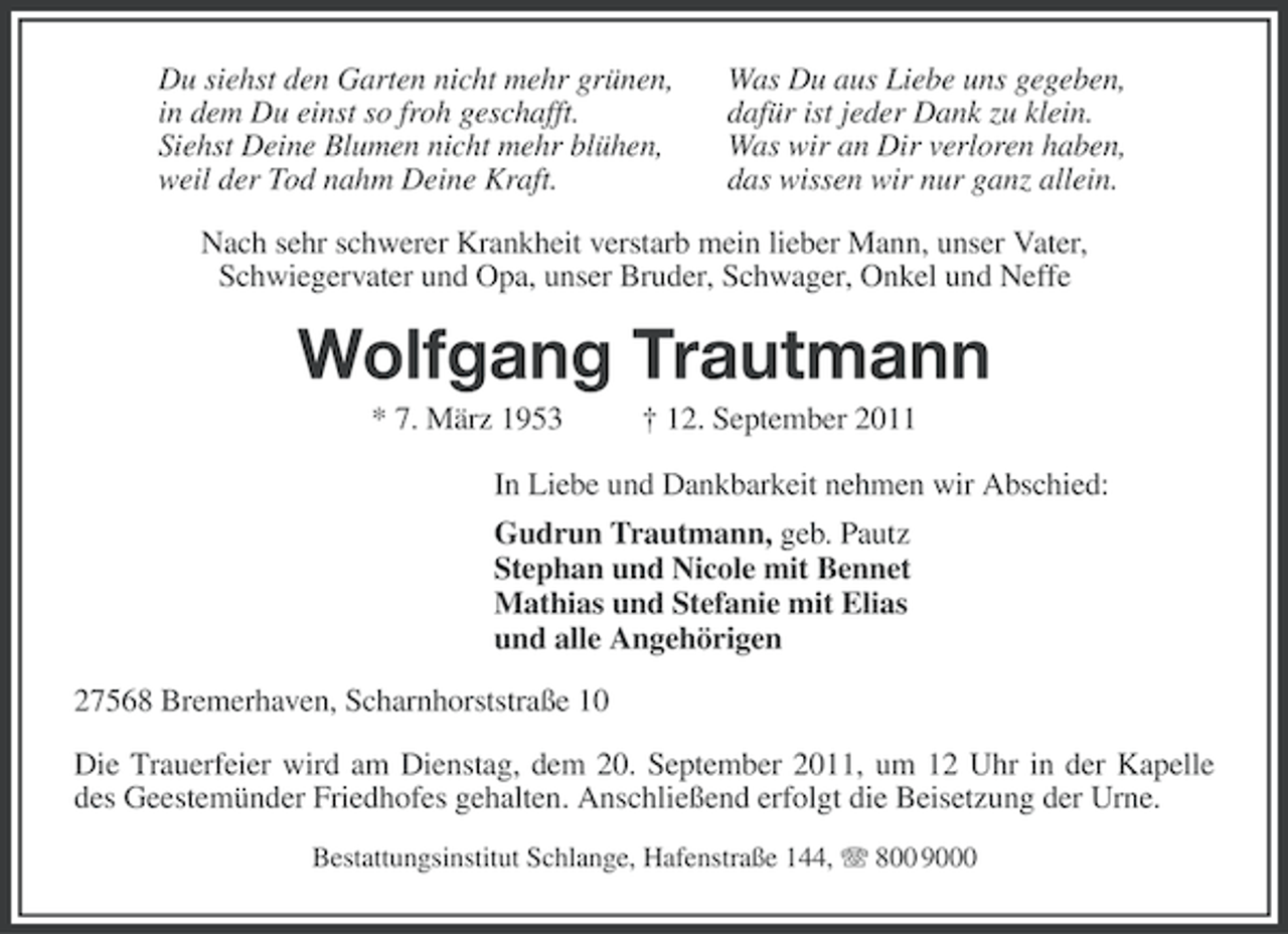 <p>Du siehst den Garten nicht mehr grünen,<br />in dem Du einst so froh geschafft.<br />Siehst Deine Blumen nicht mehr blühen,<br />weil der Tod nahm Deine Kraft.</p><p>Was Du aus Liebe uns gegeben,<br />dafür ist jeder Dank zu klein.<br />Was wir an Dir verloren haben,<br />das wissen wir nur ganz allein.</p><p>Nach sehr schwerer Krankheit verstarb mein lieber Mann, unser Vater,<br />Schwiegervater und Opa, unser Bruder, Schwager, Onkel und Neffe</p><p>Wolfgang Trautmann<br />* 7. März 1953</p><p>† 12. September 2011</p><p>In Liebe und Dankbarkeit nehmen wir Abschied:<br />Gudrun Trautmann, geb. Pautz<br />Stephan und Nicole mit Bennet<br />Mathias und Stefanie mit Elias<br />und alle Angehörigen<br />27568 Bremerhaven, Scharnhorststraße 10<br />Die Trauerfeier wird am Dienstag, dem 20. September 2011, um 12 Uhr in der Kapelle<br />des Geestemünder Friedhofes gehalten. Anschließend erfolgt die Beisetzung der Urne.<br />Bestattungsinstitut Schlange, Hafenstraße 144, 800 9000</p>