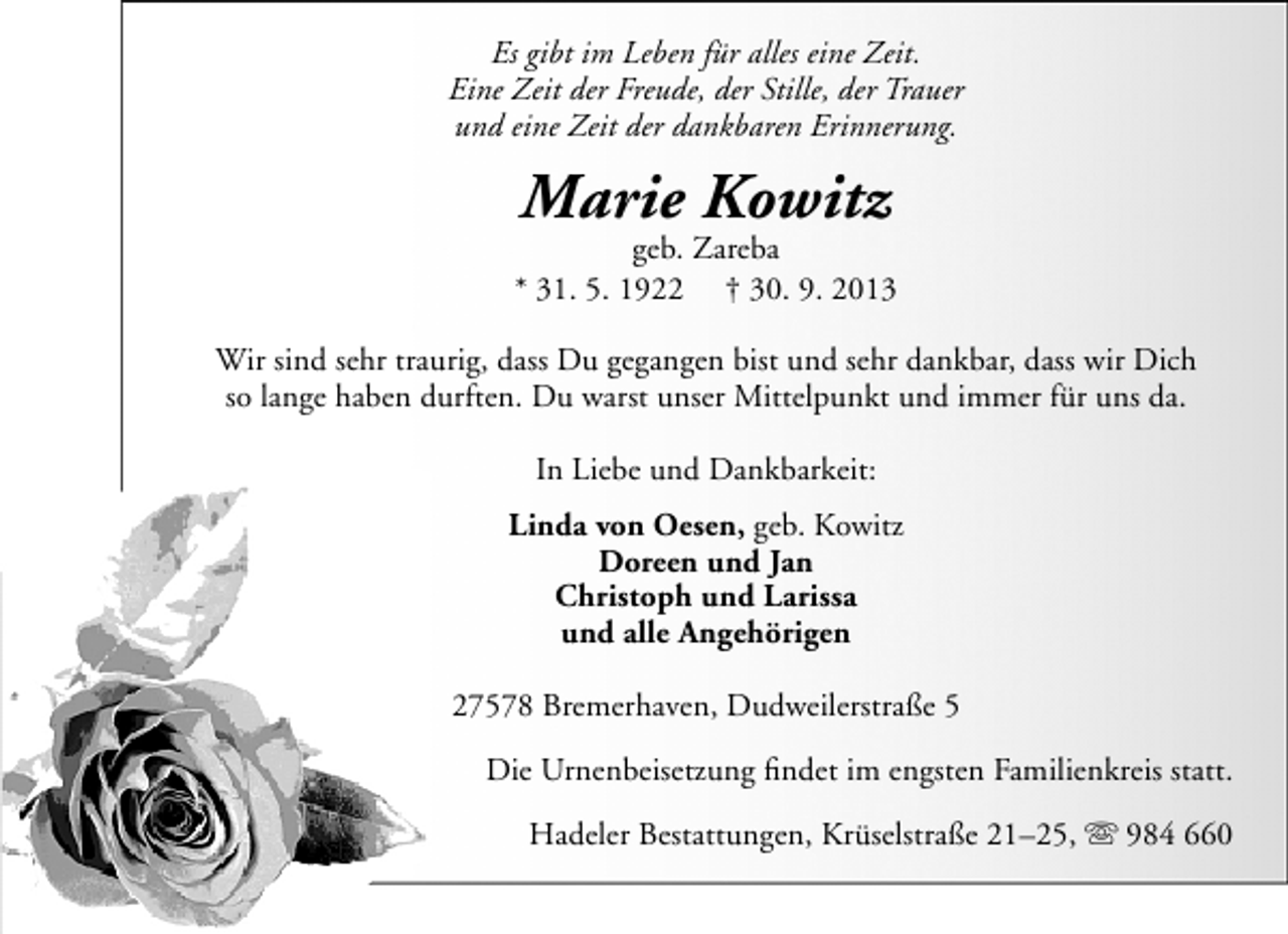 <p>Es gibt im Leben für alles eine Zeit.<br />Eine Zeit der Freude, der Stille, der Trauer<br />und eine Zeit der dankbaren Erinnerung.</p><p>Marie Kowitz</p><p>geb. Zareba<br />* 31. 5. 1922 † 30. 9. 2013<br />Wir sind sehr traurig, dass Du gegangen bist und sehr dankbar, dass wir Dich<br />so lange haben durften. Du warst unser Mittelpunkt und immer für uns da.<br />In Liebe und Dankbarkeit:<br />Linda von Oesen, geb. Kowitz<br />Doreen und Jan<br />Christoph und Larissa<br />und alle Angehörigen<br />27578 Bremerhaven, Dudweilerstraße 5<br />Die Urnenbeisetzung ﬁndet im engsten Familienkreis statt.<br />Hadeler Bestattungen, Krüselstraße 21–25,  984 660</p>