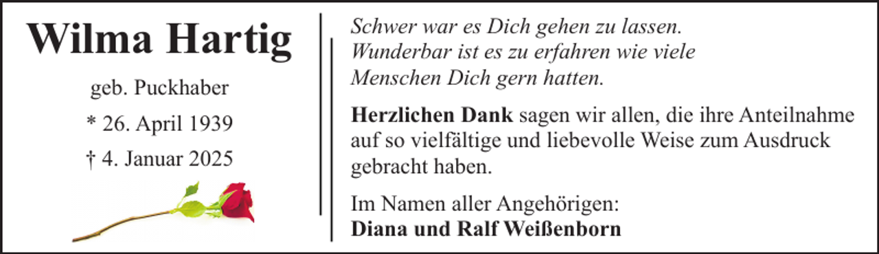 <p>Wilma Hartig<br />geb. Puckhaber<br />* 26. April 1939<br />† 4. Januar 2025</p><p>Schwer war es Dich gehen zu lassen.<br />Wunderbar ist es zu erfahren wie viele<br />Menschen Dich gern hatten.<br />Herzlichen Dank sagen wir allen, die ihre Anteilnahme<br />auf so vielfältige und liebevolle Weise zum Ausdruck<br />gebracht haben.<br />Im Namen aller Angehörigen:<br />Diana und Ralf Weißenborn</p>