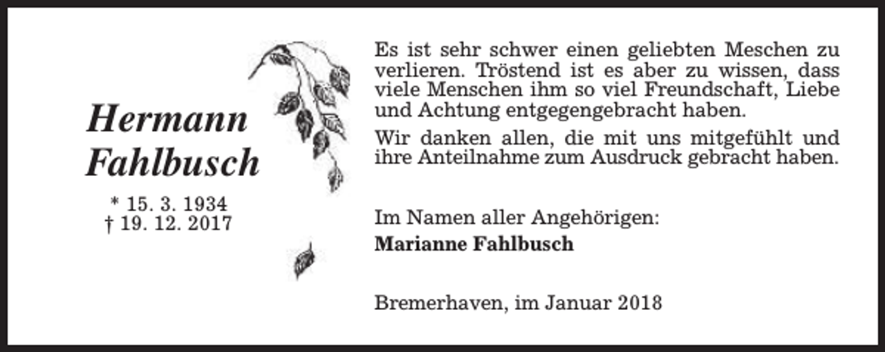<p>Hermann<br />Fahlbusch<br />* 15. 3. 1934<br />† 19. 12. 2017</p><p>Es ist sehr schwer einen geliebten Meschen zu<br />verlieren. Tröstend ist es aber zu wissen, dass<br />viele Menschen ihm so viel Freundschaft, Liebe<br />und Achtung entgegengebracht haben.<br />Wir danken allen, die mit uns mitgefühlt und<br />ihre Anteilnahme zum Ausdruck gebracht haben.<br />Im Namen aller Angehörigen:<br />Marianne Fahlbusch<br />Bremerhaven, im Januar 2018</p>