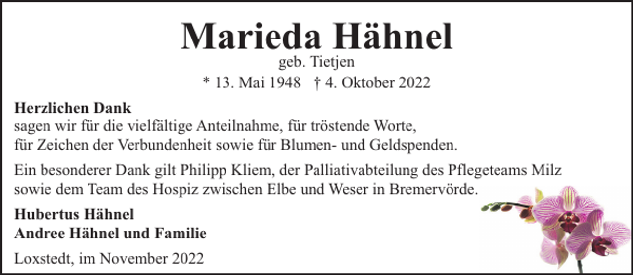 <p>Marieda<br />Hähnel<br />geb. Tietjen<br />* 13. Mai 1948 † 4. Oktober 2022</p><p>Herzlichen Dank<br />sagen wir für die vielfältige Anteilnahme, für tröstende Worte,<br />für Zeichen der Verbundenheit sowie für Blumen- und Geldspenden.<br />Ein besonderer Dank gilt Philipp Kliem, der Palliativabteilung des Pflegeteams Milz<br />sowie dem Team des Hospiz zwischen Elbe und Weser in Bremervörde.<br />Hubertus Hähnel<br />Andree Hähnel und Familie<br />Loxstedt, im November 2022</p>