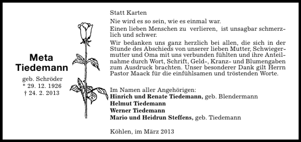 <p>Meta<br />Tiedemann<br />geb. Schröder<br />* 29. 12. 1926<br />† 24. 2. 2013</p><p>Statt Karten<br />Nie wird es so sein, wie es einmal war.<br />Einen lieben Menschen zu verlieren, ist unsagbar schmerzlich und schwer.<br />Wir bedanken uns ganz herzlich bei allen, die sich in der<br />Stunde des Abschieds von unserer lieben Mutter, Schwiegermutter und Oma mit uns verbunden fühlten und ihre Anteilnahme durch Wort, Schrift, Geld-, Kranz- und Blumengaben<br />zum Ausdruck brachten. Unser besonderer Dank gilt Herrn<br />Pastor Maack für die einfühlsamen und tröstenden Worte.<br />Im Namen aller Angehörigen:<br />Hinrich und Renate Tiedemann, geb. Blendermann<br />Helmut Tiedemann<br />Werner Tiedemann<br />Mario und Heidrun Steffens, geb. Tiedemann<br />Köhlen, im März 2013</p>