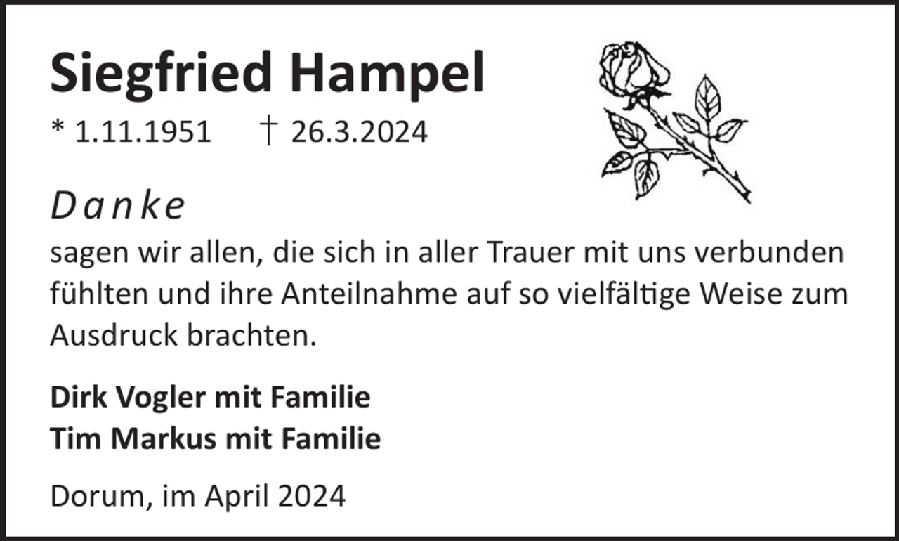 <p>Siegfried Hampel<br />* 1.11.1951</p><p>† 26.3.2024</p><p>D a n ke</p><p>sagen wir allen, die sich in aller Trauer mit uns verbunden<br />fühlten und ihre Anteilnahme auf so vielfälge Weise zum<br />Ausdruck brachten.<br />Dirk Vogler mit Familie<br />Tim Markus mit Familie<br />Dorum, im April 2024</p>