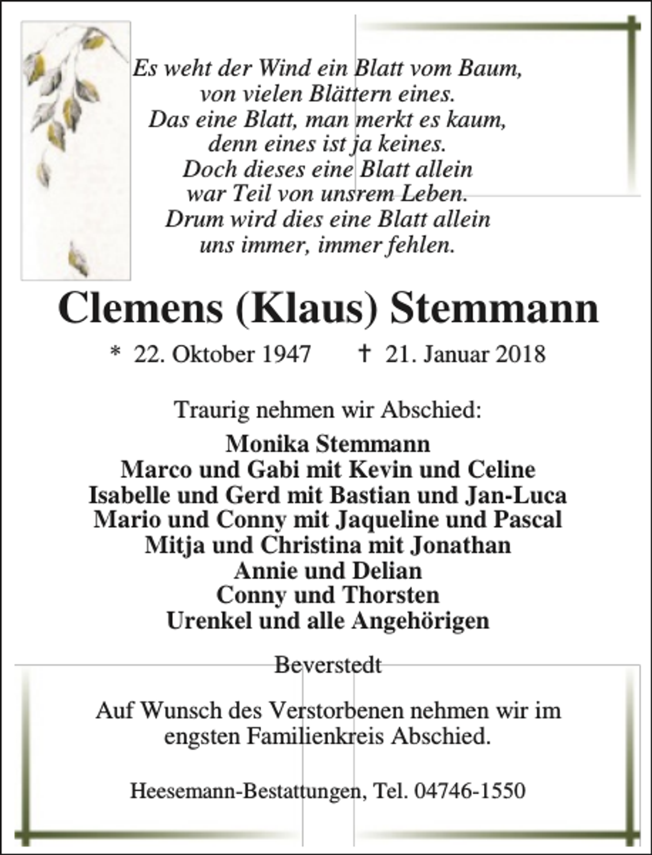 <p>Es weht der Wind ein Blatt vom Baum,<br />von vielen Blättern eines.<br />Das eine Blatt, man merkt es kaum,<br />denn eines ist ja keines.<br />Doch dieses eine Blatt allein<br />war Teil von unsrem Leben.<br />Drum wird dies eine Blatt allein<br />uns immer, immer fehlen.</p>
<p>Clemens (Klaus) Stemmann<br />* 22. Oktober 1947</p>
<p>B 21. Januar 2018</p>
<p>Traurig nehmen wir Abschied:<br />Monika Stemmann<br />Marco und Gabi mit Kevin und Celine<br />Isabelle und Gerd mit Bastian und Jan-Luca<br />Mario und Conny mit Jaqueline und Pascal<br />Mitja und Christina mit Jonathan<br />Annie und Delian<br />Conny und Thorsten<br />Urenkel und alle Angehörigen<br />Beverstedt<br />Auf Wunsch des Verstorbenen nehmen wir im<br />engsten Familienkreis Abschied.<br />Heesemann-Bestattungen, Tel. 04746-1550</p>