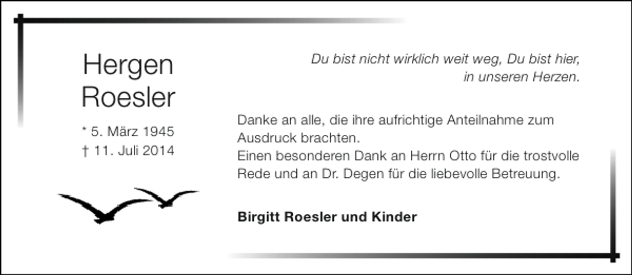 <p>Hergen<br />Roesler<br />* 5. März 1945<br />† 11. Juli 2014</p><p>Du bist nicht wirklich weit weg, Du bist hier,<br />in unseren Herzen.<br />Danke an alle, die ihre aufrichtige Anteilnahme zum<br />Ausdruck brachten.<br />Einen besonderen Dank an Herrn Otto für die trostvolle<br />Rede und an Dr. Degen für die liebevolle Betreuung.<br />Birgitt Roesler und Kinder</p>