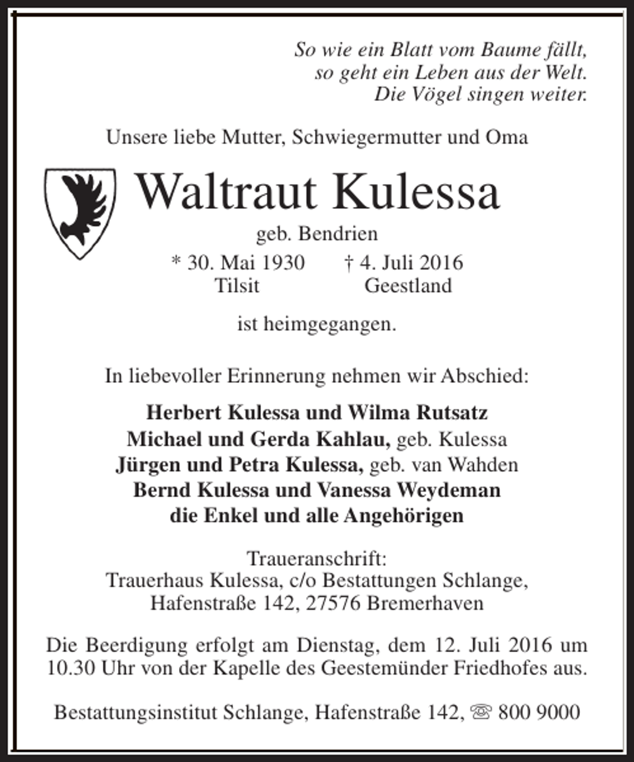 <p>So wie ein Blatt vom Baume fällt,<br />so geht ein Leben aus der Welt.<br />Die Vögel singen weiter.<br />Unsere liebe Mutter, Schwiegermutter und Oma</p><p>Waltraut Kulessa<br />geb. Bendrien<br />* 30. Mai 1930<br />† 4. Juli 2016<br />Tilsit<br />Geestland<br />ist heimgegangen.<br />In liebevoller Erinnerung nehmen wir Abschied:<br />Herbert Kulessa und Wilma Rutsatz<br />Michael und Gerda Kahlau, geb. Kulessa<br />Jürgen und Petra Kulessa, geb. van Wahden<br />Bernd Kulessa und Vanessa Weydeman<br />die Enkel und alle Angehörigen<br />Traueranschrift:<br />Trauerhaus Kulessa, c/o Bestattungen Schlange,<br />Hafenstraße 142, 27576 Bremerhaven<br />Die Beerdigung erfolgt am Dienstag, dem 12. Juli 2016 um<br />10.30 Uhr von der Kapelle des Geestemünder Friedhofes aus.<br />Bestattungsinstitut Schlange, Hafenstraße 142, s 800 9000</p>