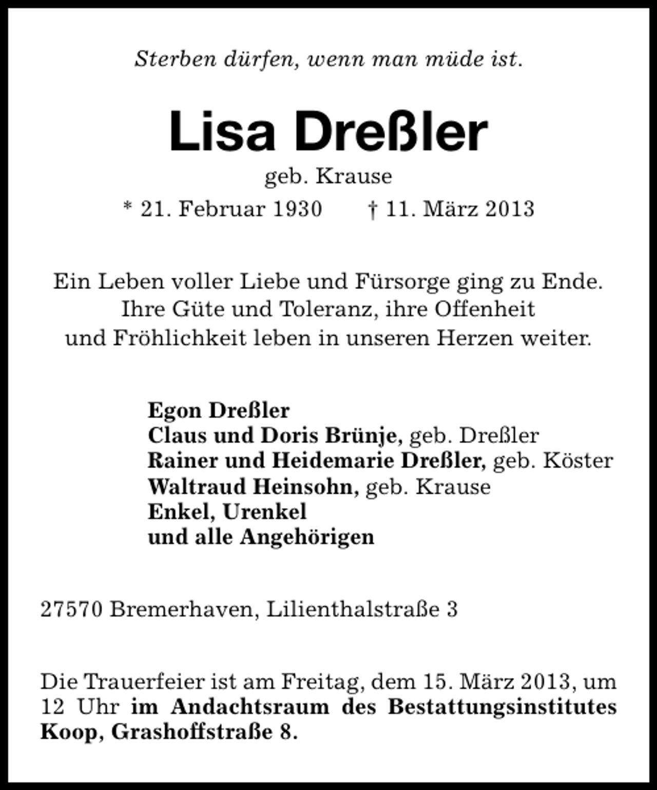 <p>Sterben dürfen, wenn man müde ist.</p><p>Lisa Dreßler</p><p>geb. Krause<br />* 21. Februar 1930<br />† 11. März 2013<br />Ein Leben voller Liebe und Fürsorge ging zu Ende.<br />Ihre Güte und Toleranz, ihre Offenheit<br />und Fröhlichkeit leben in unseren Herzen weiter.<br />Egon Dreßler<br />Claus und Doris Brünje, geb. Dreßler<br />Rainer und Heidemarie Dreßler, geb. Köster<br />Waltraud Heinsohn, geb. Krause<br />Enkel, Urenkel<br />und alle Angehörigen<br />27570 Bremerhaven, Lilienthalstraße 3<br />Die Trauerfeier ist am Freitag, dem 15. März 2013, um<br />12 Uhr im Andachtsraum des Bestattungsinstitutes<br />Koop, Grashoffstraße 8.</p>