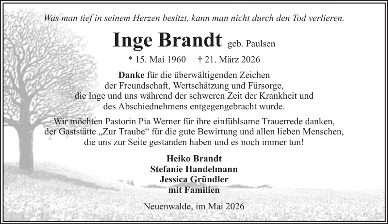 <p>Was man tief in seinem Herzen besitzt, kann man nicht durch den Tod verlieren.</p><p>Inge Brandt geb. Paulsen<br />* 15. Mai 1960</p><p>† 21. März 2026</p><p>Danke für die überwältigenden Zeichen<br />der Freundschaft, Wertschätzung und Fürsorge,<br />die Inge und uns während der schweren Zeit der Krankheit und<br />des Abschiednehmens entgegengebracht wurde.<br />Wir möchten Pastorin Pia Werner für ihre einfühlsame Trauerrede danken,<br />der Gaststätte „Zur Traube“ für die gute Bewirtung und allen lieben Menschen,<br />die uns zur Seite gestanden haben und es noch immer tun!<br />Heiko Brandt<br />Stefanie Handelmann<br />Jessica Gründler<br />mit Familien<br />Neuenwalde, im Mai 2026</p>