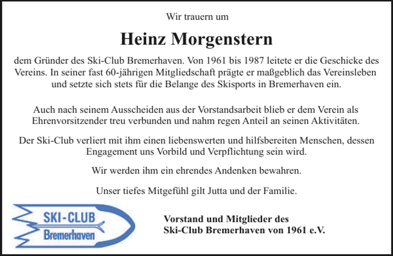 <p>Wir trauern um</p><p>Heinz Morgenstern<br />dem Gründer des Ski-Club Bremerhaven. Von 1961 bis 1987 leitete er die Geschicke des<br />Vereins. In seiner fast 60-jährigen Mitgliedschaft prägte er maßgeblich das Vereinsleben<br />und setzte sich stets für die Belange des Skisports in Bremerhaven ein.<br />Auch nach seinem Ausscheiden aus der Vorstandsarbeit blieb er dem Verein als<br />Ehrenvorsitzender treu verbunden und nahm regen Anteil an seinen Aktivitäten.<br />Der Ski-Club verliert mit ihm einen liebenswerten und hilfsbereiten Menschen, dessen<br />Engagement uns Vorbild und Verpflichtung sein wird.<br />Wir werden ihm ein ehrendes Andenken bewahren.<br />Unser tiefes Mitgefühl gilt Jutta und der Familie.<br />Vorstand und Mitglieder des<br />Ski-Club Bremerhaven von 1961 e.V.</p>