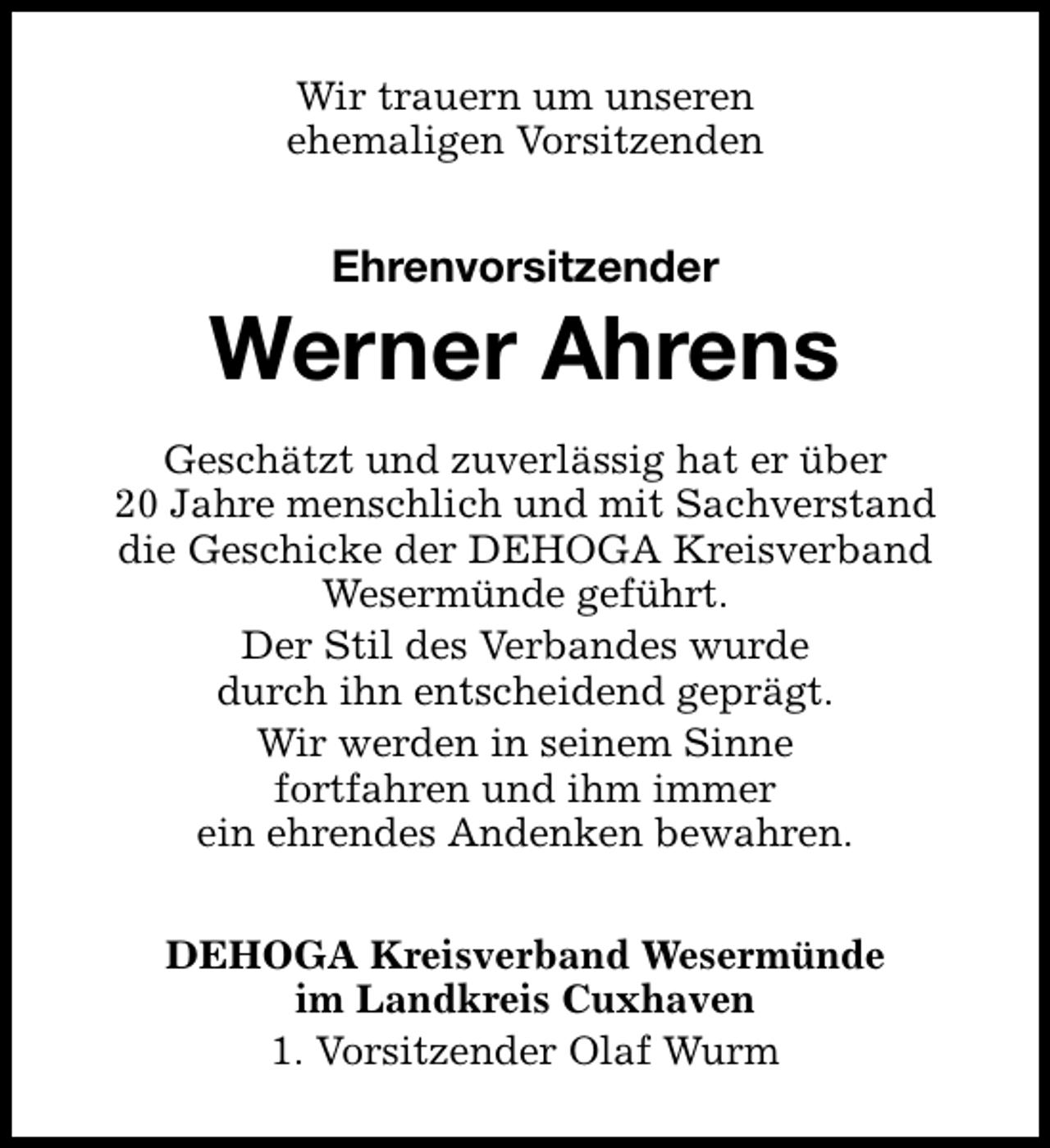 <p>Wir trauern um unseren<br />ehemaligen Vorsitzenden</p><p>Ehrenvorsitzender</p><p>Werner Ahrens<br />Geschätzt und zuverlässig hat er über<br />20 Jahre menschlich und mit Sachverstand<br />die Geschicke der DEHOGA Kreisverband<br />Wesermünde geführt.<br />Der Stil des Verbandes wurde<br />durch ihn entscheidend geprägt.<br />Wir werden in seinem Sinne<br />fortfahren und ihm immer<br />ein ehrendes Andenken bewahren.<br />DEHOGA Kreisverband Wesermünde<br />im Landkreis Cuxhaven<br />1. Vorsitzender Olaf Wurm</p>