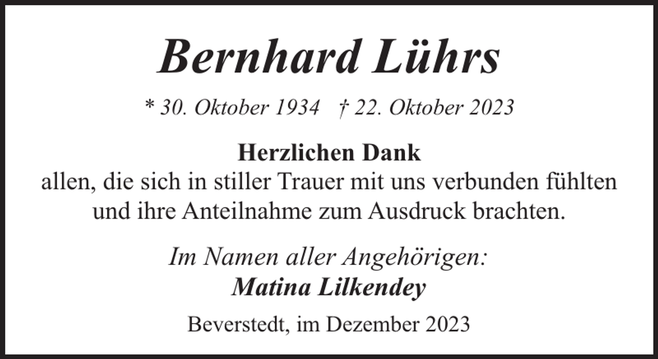 <p>Bernhard Lührs<br />* 30. Oktober 1934 † 22. Oktober 2023</p><p>Herzlichen Dank<br />allen, die sich in stiller Trauer mit uns verbunden fühlten<br />und ihre Anteilnahme zum Ausdruck brachten.</p><p>Im Namen aller Angehörigen:<br />Matina Lilkendey<br />Beverstedt, im Dezember 2023</p>