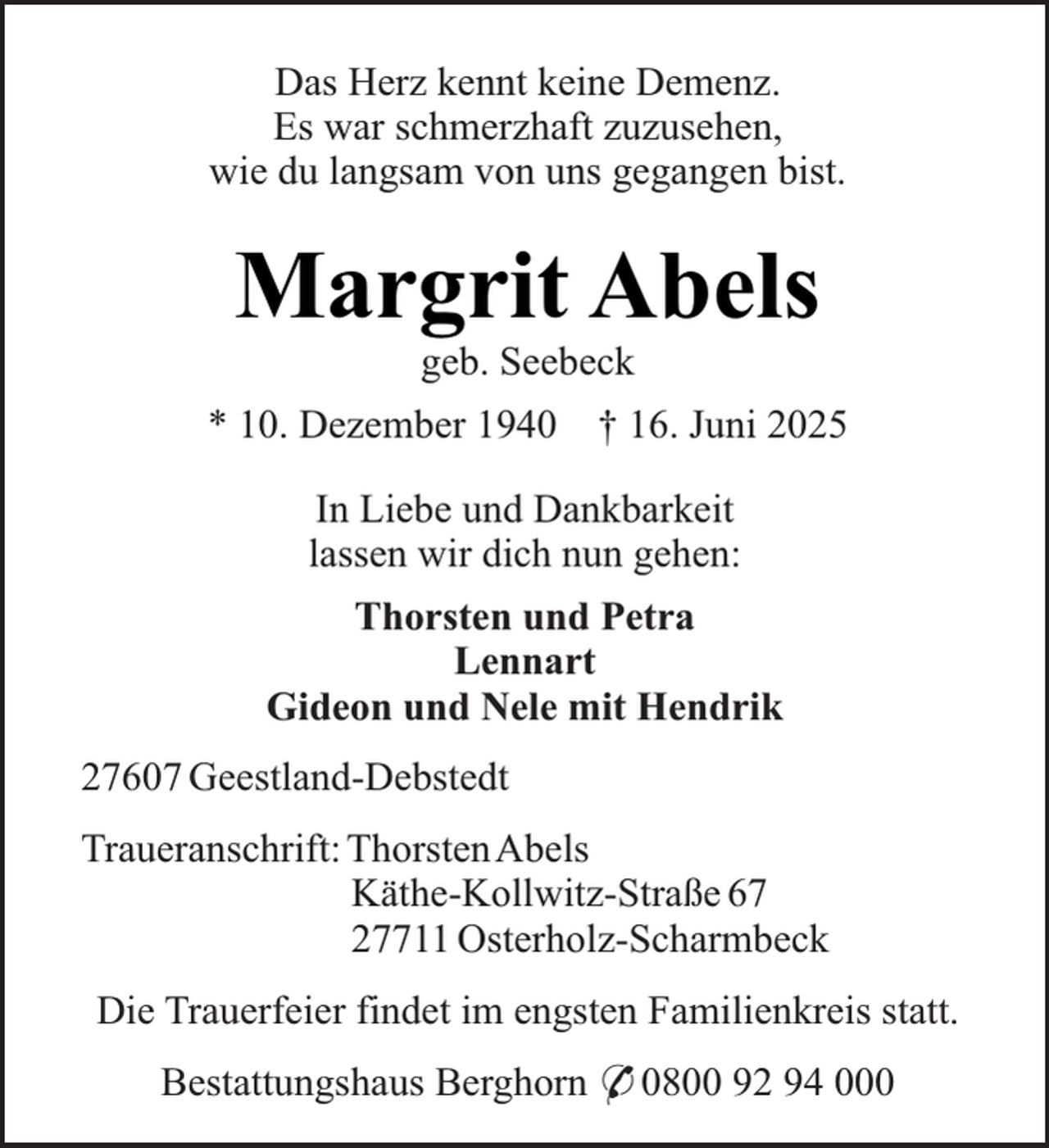<p>Das Herz kennt keine Demenz.<br />Es war schmerzhaft zuzusehen,<br />wie du langsam von uns gegangen bist.</p><p>Margrit Abels<br />geb. Seebeck</p><p>* 10. Dezember 1940</p><p>† 16. Juni 2025</p><p>In Liebe und Dankbarkeit<br />lassen wir dich nun gehen:<br />Thorsten und Petra<br />Lennart<br />Gideon und Nele mit Hendrik<br />27607 Geestland-Debstedt<br />Traueranschrift: ThorstenAbels<br />Käthe-Kollwitz-Straße 67<br />27711 Osterholz-Scharmbeck<br />Die Trauerfeier findet im engsten Familienkreis statt.<br />Bestattungshaus Berghorn * 0800 92 94 000</p>