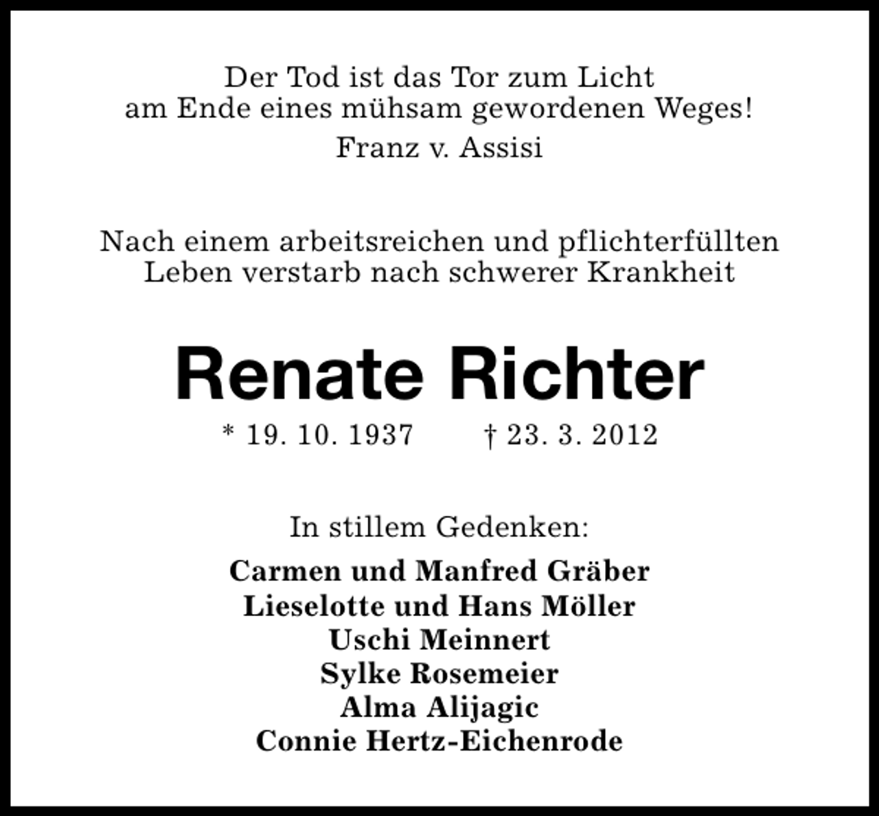 <p>Der Tod ist das Tor zum Licht<br />am Ende eines mühsam gewordenen Weges!<br />Franz v. Assisi<br />Nach einem arbeitsreichen und pflichterfüllten<br />Leben verstarb nach schwerer Krankheit</p><p>Renate Richter<br />* 19. 10. 1937</p><p>† 23. 3. 2012</p><p>In stillem Gedenken:<br />Carmen und Manfred Gräber<br />Lieselotte und Hans Möller<br />Uschi Meinnert<br />Sylke Rosemeier<br />Alma Alijagic<br />Connie Hertz-Eichenrode</p>