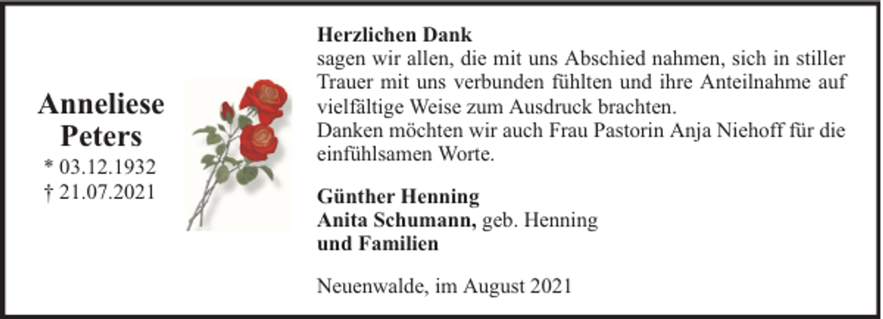 <p>Anneliese<br />Peters<br />* 03.12.1932<br />† 21.07.2021</p>
<p>Herzlichen Dank<br />sagen wir allen, die mit uns Abschied nahmen, sich in stiller<br />Trauer mit uns verbunden fühlten und ihre Anteilnahme auf<br />vielfältige Weise zum Ausdruck brachten.<br />Danken möchten wir auch Frau Pastorin Anja Niehoff für die<br />einfühlsamen Worte.<br />Günther Henning<br />Anita Schumann, geb. Henning<br />und Familien<br />Neuenwalde, im August 2021</p>