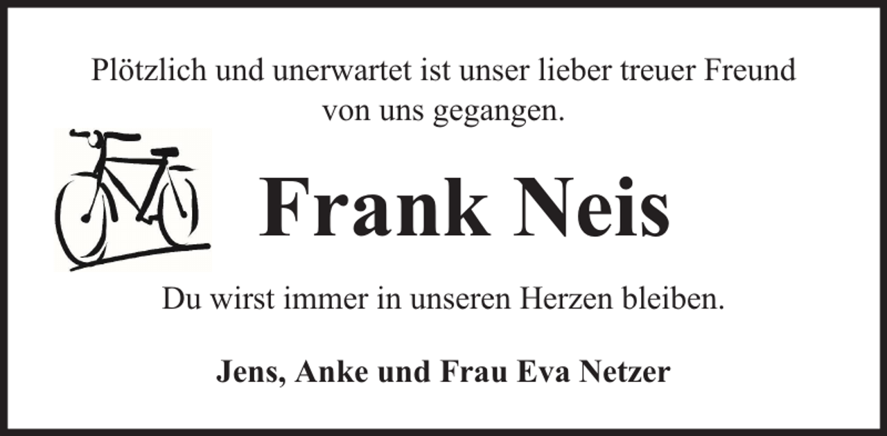 <p>Plötzlich und unerwartet ist unser lieber treuer Freund<br />von uns gegangen.</p><p>Frank Neis<br />Du wirst immer in unseren Herzen bleiben.<br />Jens, Anke und Frau Eva Netzer</p>