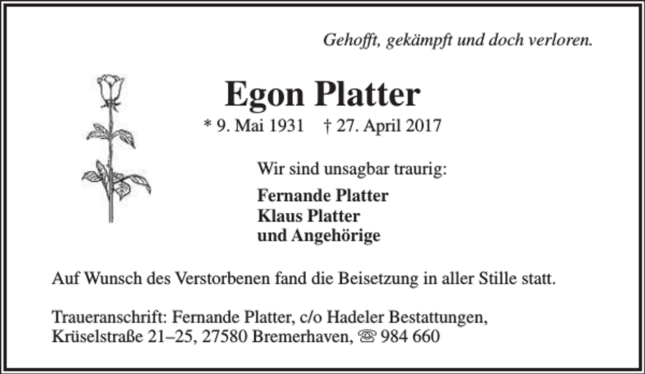 <p>Gehofft, gekämpft und doch verloren.</p><p>Egon Platter</p><p>* 9. Mai 1931</p><p>† 27. April 2017</p><p>Wir sind unsagbar traurig:<br />Fernande Platter<br />Klaus Platter<br />und Angehörige<br />Auf Wunsch des Verstorbenen fand die Beisetzung in aller Stille statt.<br />Traueranschrift: Fernande Platter, c/o Hadeler Bestattungen,<br />Krüselstraße 21–25, 27580 Bremerhaven,  984 660</p>