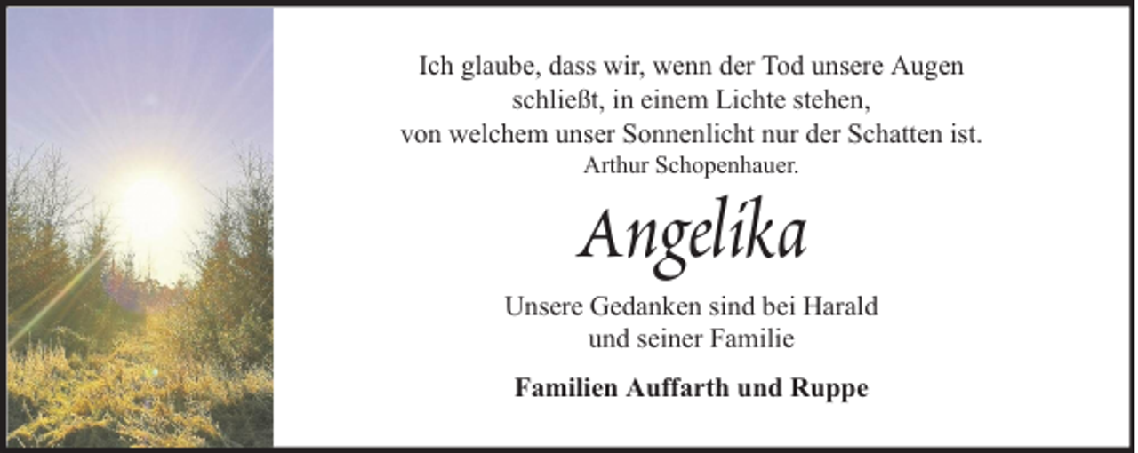 <p>Ich glaube, dass wir, wenn der Tod unsere Augen<br />schließt, in einem Lichte stehen,<br />von welchem unser Sonnenlicht nur der Schatten ist.<br />Arthur Schopenhauer.</p><p>Angelika<br />Unsere Gedanken sind bei Harald<br />und seiner Familie<br />Familien Auffarth und Ruppe</p>