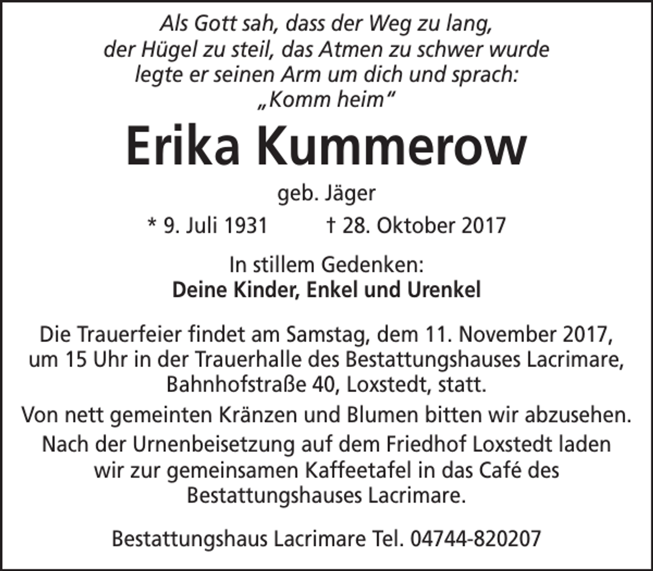 <p>Als Gott sah, dass der Weg zu lang,<br />der Hügel zu steil, das Atmen zu schwer wurde<br />legte er seinen Arm um dich und sprach:<br />„Komm heim“</p><p>Erika Kummerow<br />geb. Jäger<br />* 9. Juli 1931<br />† 28. Oktober 2017<br />In stillem Gedenken:<br />Deine Kinder, Enkel und Urenkel</p><p>Die Trauerfeier findet am Samstag, dem 11. November 2017,<br />um 15 Uhr in der Trauerhalle des Bestattungshauses Lacrimare,<br />Bahnhofstraße 40, Loxstedt, statt.<br />Von nett gemeinten Kränzen und Blumen bitten wir abzusehen.<br />Nach der Urnenbeisetzung auf dem Friedhof Loxstedt laden<br />wir zur gemeinsamen Kaffeetafel in das Café des<br />Bestattungshauses Lacrimare.<br />Bestattungshaus Lacrimare Tel. 04744-820207</p>