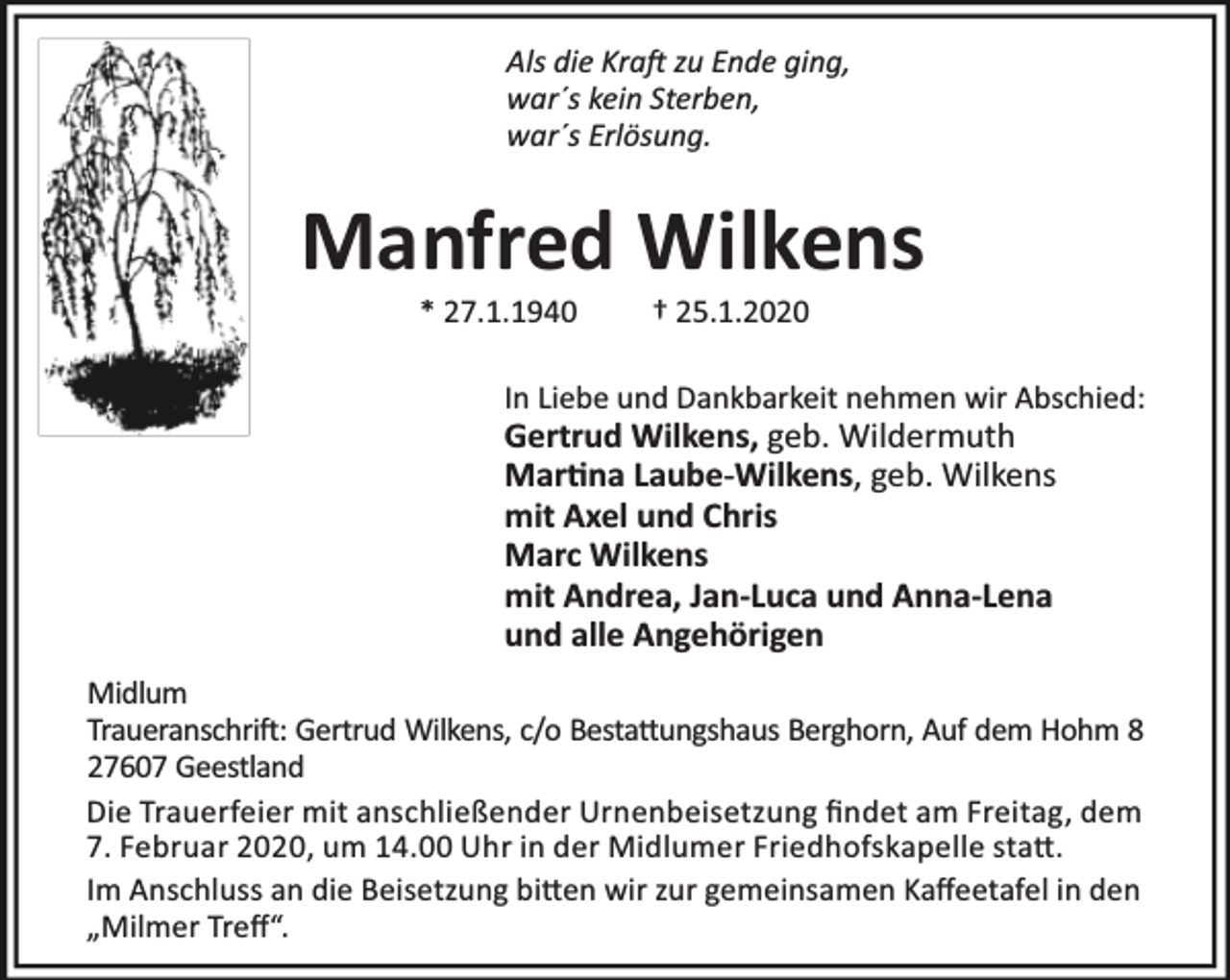 <p>Als die Kra zu Ende ging,<br />war´s kein Sterben,<br />war´s Erlösung.</p><p>Manfred Wilkens<br />* 27.1.1940</p><p>† 25.1.2020</p><p>In Liebe und Dankbarkeit nehmen wir Abschied:</p><p>Gertrud Wilkens, geb. Wildermuth<br />Mar na Laube-Wilkens, geb. Wilkens<br />mit Axel und Chris<br />Marc Wilkens<br />mit Andrea, Jan-Luca und Anna-Lena<br />und alle Angehörigen</p><p>Midlum<br />Traueranschri : Gertrud Wilkens, c/o Besta ungshaus Berghorn, Auf dem Hohm 8<br />27607 Geestland<br />Die Trauerfeier mit anschließender Urnenbeisetzung ﬁndet am Freitag, dem<br />7. Februar 2020, um 14.00 Uhr in der Midlumer Friedhofskapelle sta .<br />Im Anschluss an die Beisetzung bi en wir zur gemeinsamen Kaﬀeetafel in den<br />„Milmer Treﬀ“.</p>