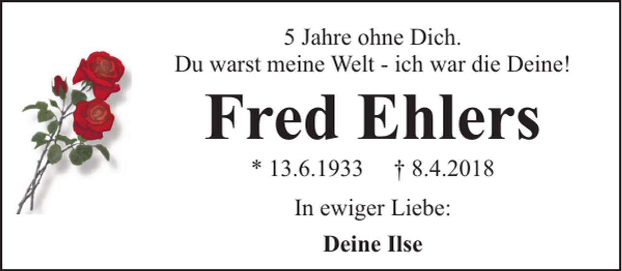 <p>5 Jahre ohne Dich.<br />Du warst meine Welt - ich war die Deine!</p><p>Fred Ehlers<br />* 13.6.1933</p><p>† 8.4.2018</p><p>In ewiger Liebe:<br />Deine Ilse</p>