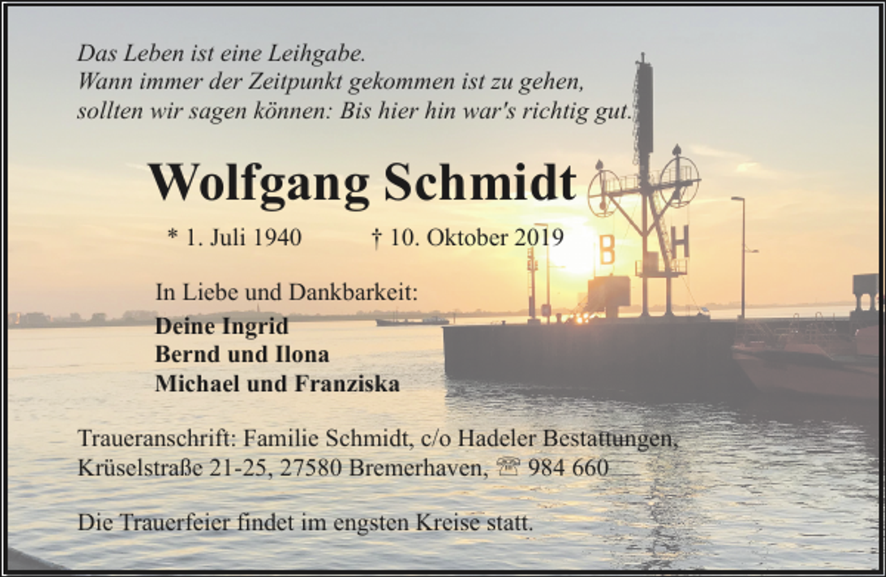 <p>Das Leben ist eine Leihgabe.<br />Wann immer der Zeitpunkt gekommen ist zu gehen,<br />sollten wir sagen können: Bis hier hin war's richtig gut.</p><p>Wolfgang Schmidt<br />* 1. Juli 1940</p><p>† 10. Oktober 2019</p><p>In Liebe und Dankbarkeit:<br />Deine Ingrid<br />Bernd und Ilona<br />Michael und Franziska<br />Traueranschrift: Familie Schmidt, c/o Hadeler Bestattungen,<br />Krüselstraße 21-25, 27580 Bremerhaven, ' 984 660<br />Die Trauerfeier findet im engsten Kreise statt.</p>