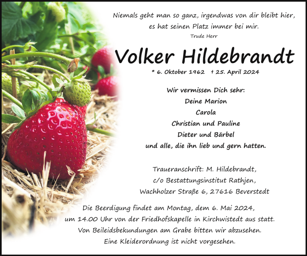 <p>Niemals geht man so ganz, irgendwas von dir bleibt hier,<br />es hat seinen Platz immer bei mir.<br />Trude Herr</p><p>Volker Hildebrandt<br />* 6. Oktober 1962</p><p>† 25. April 2024</p><p>Wir vermissen Dich sehr:<br />Deine Marion<br />Carola<br />Christian und Pauline<br />Dieter und Bärbel<br />und alle, die ihn lieb und gern hatten.<br />Traueranschrift: M. Hildebrandt,<br />c/o Bestattungsinstitut Rathjen,<br />Wachholzer Straße 6, 27616 Beverstedt<br />Die Beerdigung findet am Montag, dem 6. Mai 2024,<br />um 14.00 Uhr von der Friedhofskapelle in Kirchwistedt aus statt.<br />Von Beileidsbekundungen am Grabe bitten wir abzusehen.<br />Eine Kleiderordnung ist nicht vorgesehen.</p>