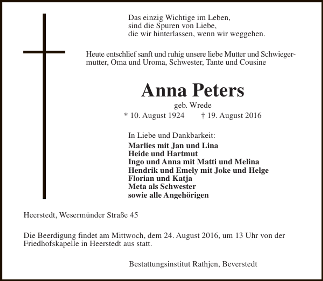 <p>Das einzig Wichtige im Leben,<br />sind die Spuren von Liebe,<br />die wir hinterlassen, wenn wir weggehen.<br />Heute entschlief sanft und ruhig unsere liebe Mutter und Schwiegermutter, Oma und Uroma, Schwester, Tante und Cousine</p><p>Anna Peters</p><p>geb. Wrede<br />* 10. August 1924<br />† 19. August 2016<br />In Liebe und Dankbarkeit:<br />Marlies mit Jan und Lina<br />Heide und Hartmut<br />Ingo und Anna mit Matti und Melina<br />Hendrik und Emely mit Joke und Helge<br />Florian und Katja<br />Meta als Schwester<br />sowie alle Angehörigen<br />Heerstedt, Wesermünder Straße 45<br />Die Beerdigung findet am Mittwoch, dem 24. August 2016, um 13 Uhr von der<br />Friedhofskapelle in Heerstedt aus statt.<br />Bestattungsinstitut Rathjen, Beverstedt</p>