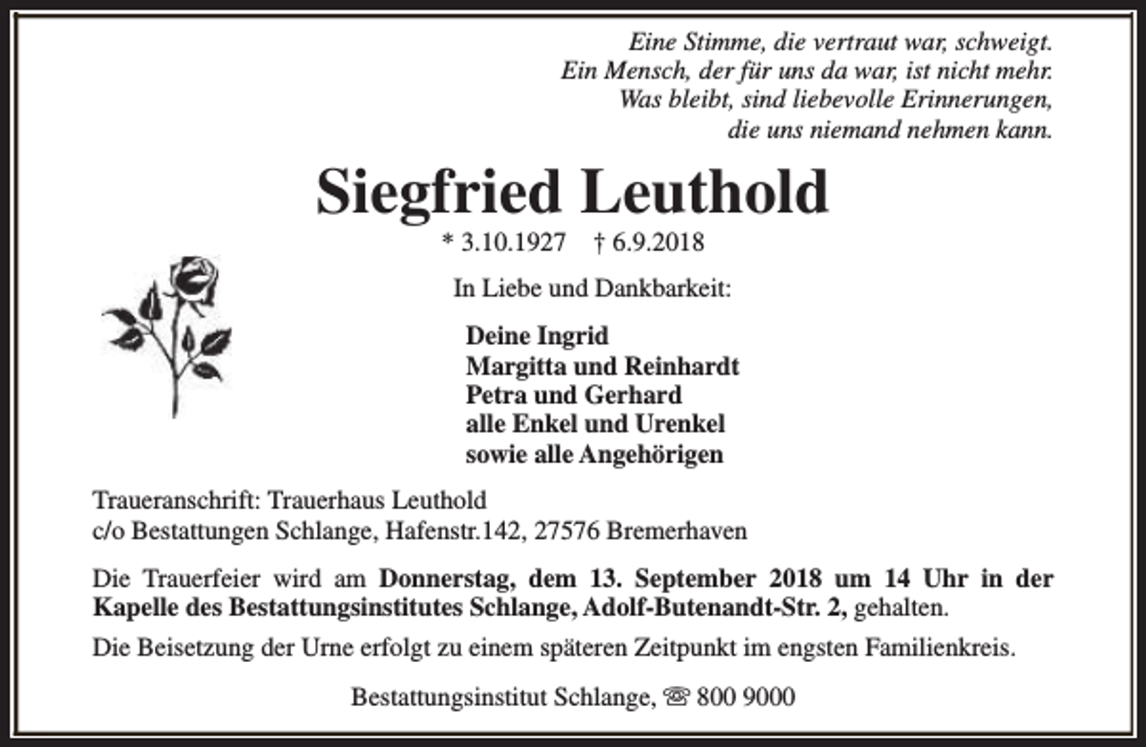 <p>Eine Stimme, die vertraut war, schweigt.<br />Ein Mensch, der für uns da war, ist nicht mehr.<br />Was bleibt, sind liebevolle Erinnerungen,<br />die uns niemand nehmen kann.</p><p>Siegfried Leuthold<br />* 3.10.1927</p><p>† 6.9.2018</p><p>In Liebe und Dankbarkeit:<br />Deine Ingrid<br />Margitta und Reinhardt<br />Petra und Gerhard<br />alle Enkel und Urenkel<br />sowie alle Angehörigen<br />Traueranschrift: Trauerhaus Leuthold<br />c/o Bestattungen Schlange, Hafenstr.142, 27576 Bremerhaven<br />Die Trauerfeier wird am Donnerstag, dem 13. September 2018 um 14 Uhr in der<br />Kapelle des Bestattungsinstitutes Schlange, Adolf-Butenandt-Str. 2, gehalten.<br />Die Beisetzung der Urne erfolgt zu einem späteren Zeitpunkt im engsten Familienkreis.<br />Bestattungsinstitut Schlange, s 800 9000</p>