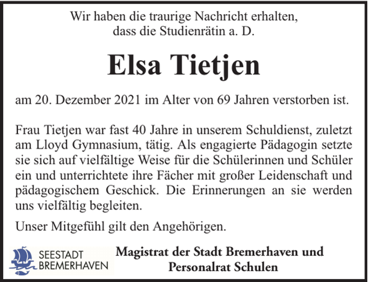 <p>Wir haben die traurige Nachricht erhalten,<br />dass die Studienrätin a. D.</p><p>Elsa Tietjen<br />am 20. Dezember 2021 im Alter von 69 Jahren verstorben ist.<br />Frau Tietjen war fast 40 Jahre in unserem Schuldienst, zuletzt<br />am Lloyd Gymnasium, tätig. Als engagierte Pädagogin setzte<br />sie sich auf vielfältige Weise für die Schülerinnen und Schüler<br />ein und unterrichtete ihre Fächer mit großer Leidenschaft und<br />pädagogischem Geschick. Die Erinnerungen an sie werden<br />uns vielfältig begleiten.<br />Unser Mitgefühl gilt den Angehörigen.<br />Magistrat der Stadt Bremerhaven und<br />Personalrat Schulen</p>
