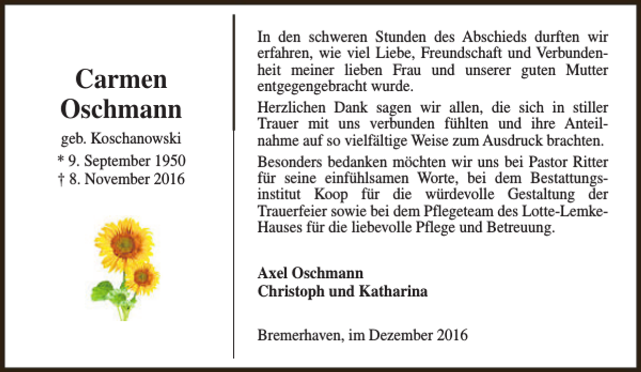 <p>Carmen<br />Oschmann<br />geb. Koschanowski<br />* 9. September 1950<br />† 8. November 2016</p><p>In den schweren Stunden des Abschieds durften wir<br />erfahren, wie viel Liebe, Freundschaft und Verbundenheit meiner lieben Frau und unserer guten Mutter<br />entgegengebracht wurde.<br />Herzlichen Dank sagen wir allen, die sich in stiller<br />Trauer mit uns verbunden fühlten und ihre Anteilnahme auf so vielfältige Weise zum Ausdruck brachten.<br />Besonders bedanken möchten wir uns bei Pastor Ritter<br />für seine einfühlsamen Worte, bei dem Bestattungsinstitut Koop für die würdevolle Gestaltung der<br />Trauerfeier sowie bei dem Pflegeteam des Lotte-LemkeHauses für die liebevolle Pflege und Betreuung.<br />Axel Oschmann<br />Christoph und Katharina<br />Bremerhaven, im Dezember 2016</p>
