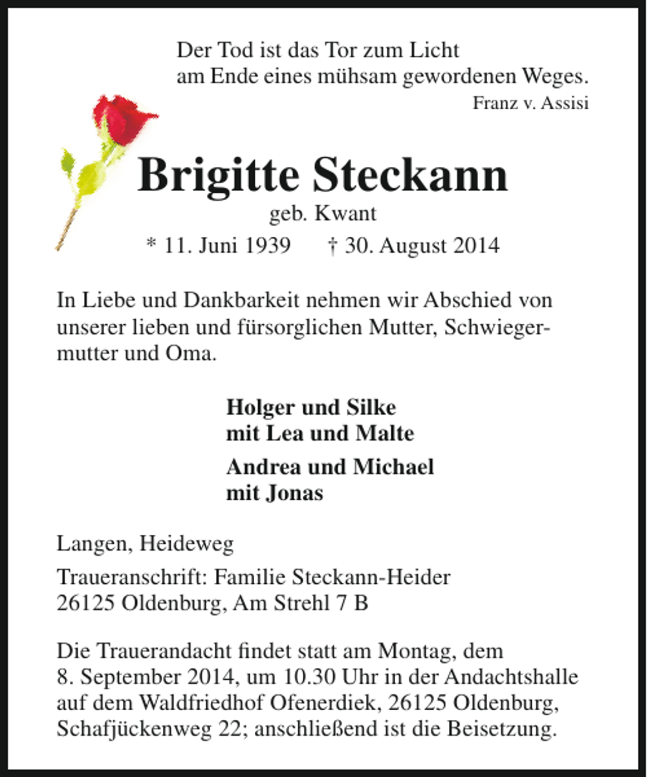 <p>Der Tod ist das Tor zum Licht<br />am Ende eines mühsam gewordenen Weges.</p><p>Franz v. Assisi</p><p>Brigitte Steckann<br />geb. Kwant<br />* 11. Juni 1939<br />† 30. August 2014</p><p>In Liebe und Dankbarkeit nehmen wir Abschied von<br />unserer lieben und fürsorglichen Mutter, Schwiegermutter und Oma.<br />Holger und Silke<br />mit Lea und Malte<br />Andrea und Michael<br />mit Jonas<br />Langen, Heideweg<br />Traueranschrift: Familie Steckann-Heider<br />26125 Oldenburg, Am Strehl 7 B<br />Die Trauerandacht findet statt am Montag, dem<br />8. September 2014, um 10.30 Uhr in der Andachtshalle<br />auf dem Waldfriedhof Ofenerdiek, 26125 Oldenburg,<br />Schafjückenweg 22; anschließend ist die Beisetzung.</p>