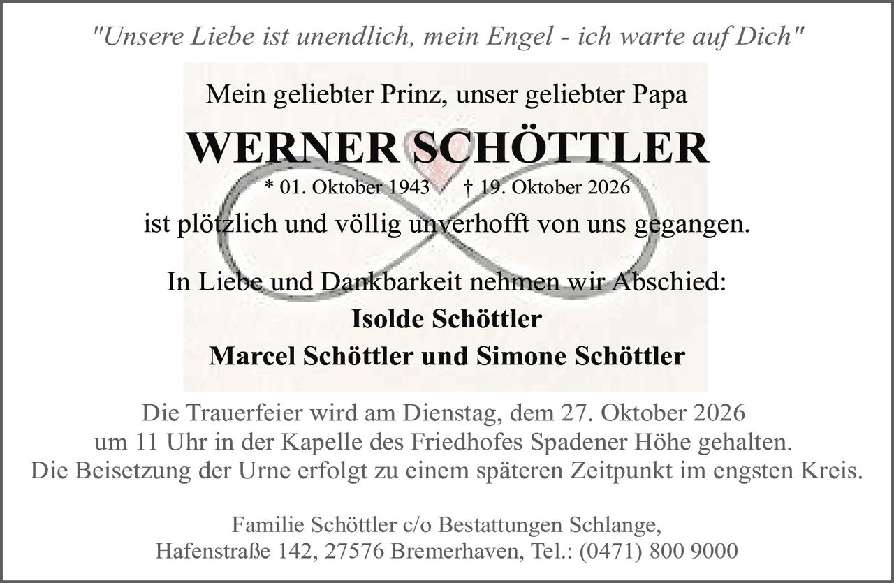 <p><i>"Unsere Liebe ist unendlich, mein Engel - ich warte auf Dich"</i></p>

<p>* 01. Oktober 1943 † 19. Oktober 2026</p>

<p>Mein geliebter Prinz, unser geliebter Papa</p>

<p><strong>WERNER SCHÖTTLER</strong></p>

<p>ist plötzlich und völlig unverhofft von uns gegangen.</p>

<p>In Liebe und Dankbarkeit nehmen wir Abschied:</p>

<p><strong>Isolde Schöttler</strong></p>

<p><strong>Marcel Schöttler und Simone Schöttler</strong></p>

<p>Die Trauerfeier wird am Dienstag, dem 27. Oktober 2026 um 11 Uhr in der Kapelle des Friedhofes Spadener Höhe gehalten.</p>

<p>Die Beisetzung der Urne erfolgt zu einem späteren Zeitpunkt im engsten Kreis.</p>

<p>Familie Schöttler c/o Bestattungen Schlange, Hafenstraße 142, 27576 Bremerhaven, Tel.: (0471) 800 9000</p>