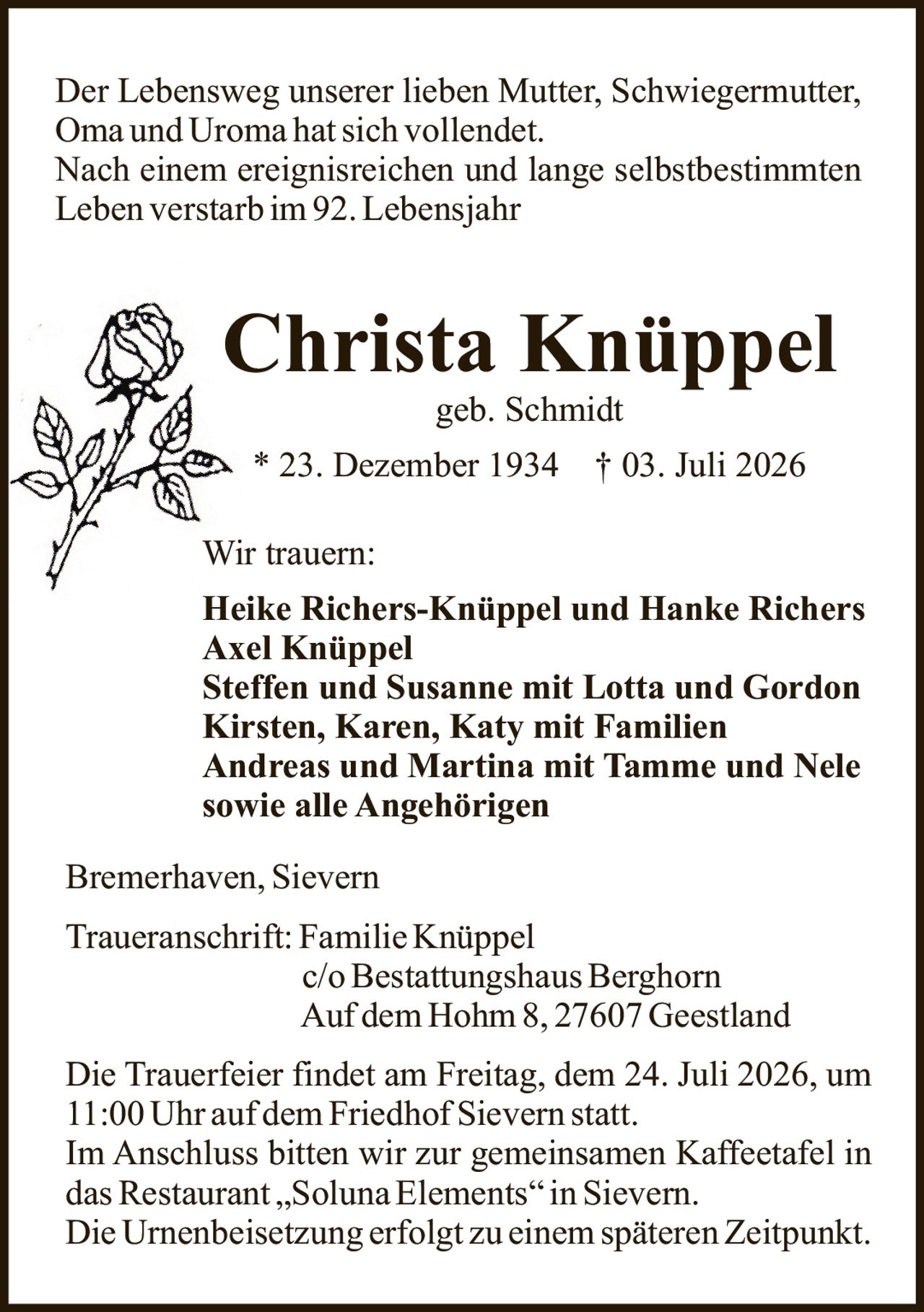 <p>Der Lebensweg unserer lieben Mutter, Schwiegermutter, Oma und Uroma hat sich vollendet.</p>

<p>Nach einem ereignisreichen und lange selbstbestimmten Leben verstarb im 92. Lebensjahr</p>

<p><strong>Christa Knüppel</strong><br>geb. Schmidt</p>

<p>* 23. Dezember 1934 † 03. Juli 2026</p>

<p>Wir trauern:</p>

<p><strong>Heike Richers-Knüppel und Hanke Richers</strong><br>
<strong>Axel Knüppel</strong><br>
<strong>Steffen und Susanne mit Lotta und Gordon</strong><br>
<strong>Kirsten, Karen, Katy mit Familien</strong><br>
<strong>Andreas und Martina mit Tamme und Nele</strong><br>
<strong>sowie alle Angehörigen</strong></p>

<p>Bremerhaven, Sievern</p>

<p><strong>Traueranschrift:</strong> Familie Knüppel<br>
c/o Bestattungshaus Berghorn<br>
Auf dem Hohm 8, 27607 Geestland</p>

<p>Die Trauerfeier findet am Freitag, dem 24. Juli 2026, um 11:00 Uhr auf dem Friedhof Sievern statt.</p>

<p>Im Anschluss bitten wir zur gemeinsamen Kaffeetafel in das Restaurant „Soluna Elements" in Sievern.</p>

<p>Die Urnenbeisetzung erfolgt zu einem späteren Zeitpunkt.</p>