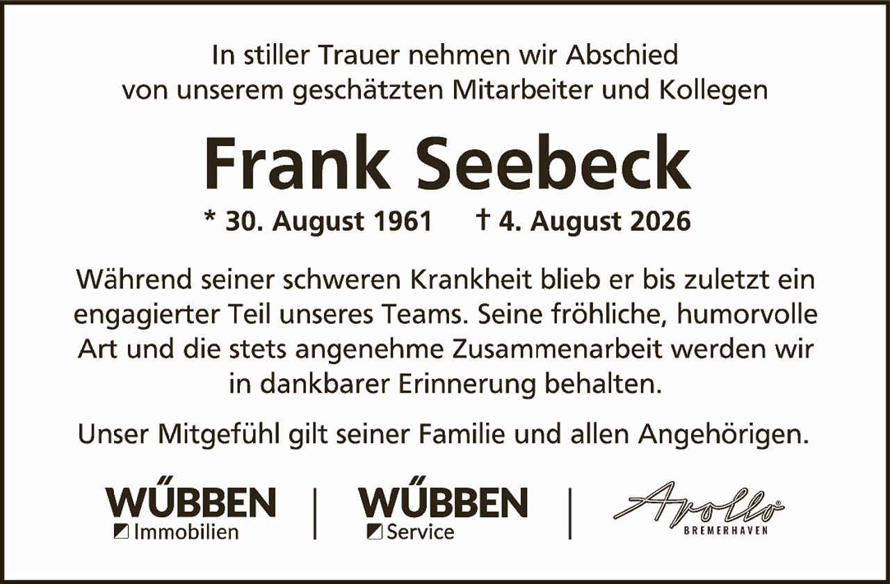 <p>In stiller Trauer nehmen wir Abschied von unserem geschätzten Mitarbeiter und Kollegen</p>

<p><strong>Frank Seebeck</strong></p>

<p>* 30. August 1961     † 4. August 2026</p>

<p>Während seiner schweren Krankheit blieb er bis zuletzt ein engagierter Teil unseres Teams. Seine fröhliche, humorvolle Art und die stets angenehme Zusammenarbeit werden wir in dankbarer Erinnerung behalten.</p>

<p>Unser Mitgefühl gilt seiner Familie und allen Angehörigen.</p>

<p>WÜBBEN Immobilien | WÜBBEN Service | Apollo BREMERHAVEN</p>