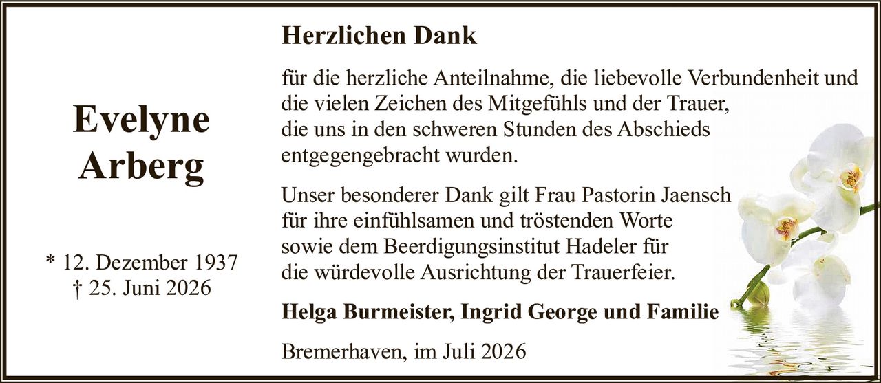 <p><strong>Evelyne Arberg</strong></p>

<p>* 12. Dezember 1937<br/>† 25. Juni 2026</p>

<p><strong>Herzlichen Dank</strong></p>

<p>für die herzliche Anteilnahme, die liebevolle Verbundenheit und die vielen Zeichen des Mitgefühls und der Trauer, die uns in den schweren Stunden des Abschieds entgegengebracht wurden.</p>

<p>Unser besonderer Dank gilt Frau Pastorin Jaensch für ihre einfühlsamen und tröstenden Worte sowie dem Beerdigungsinstitut Hadeler für die würdevolle Ausrichtung der Trauerfeier.</p>

<p><strong>Helga Burmeister, Ingrid George und Familie</strong></p>

<p>Bremerhaven, im Juli 2026</p>
