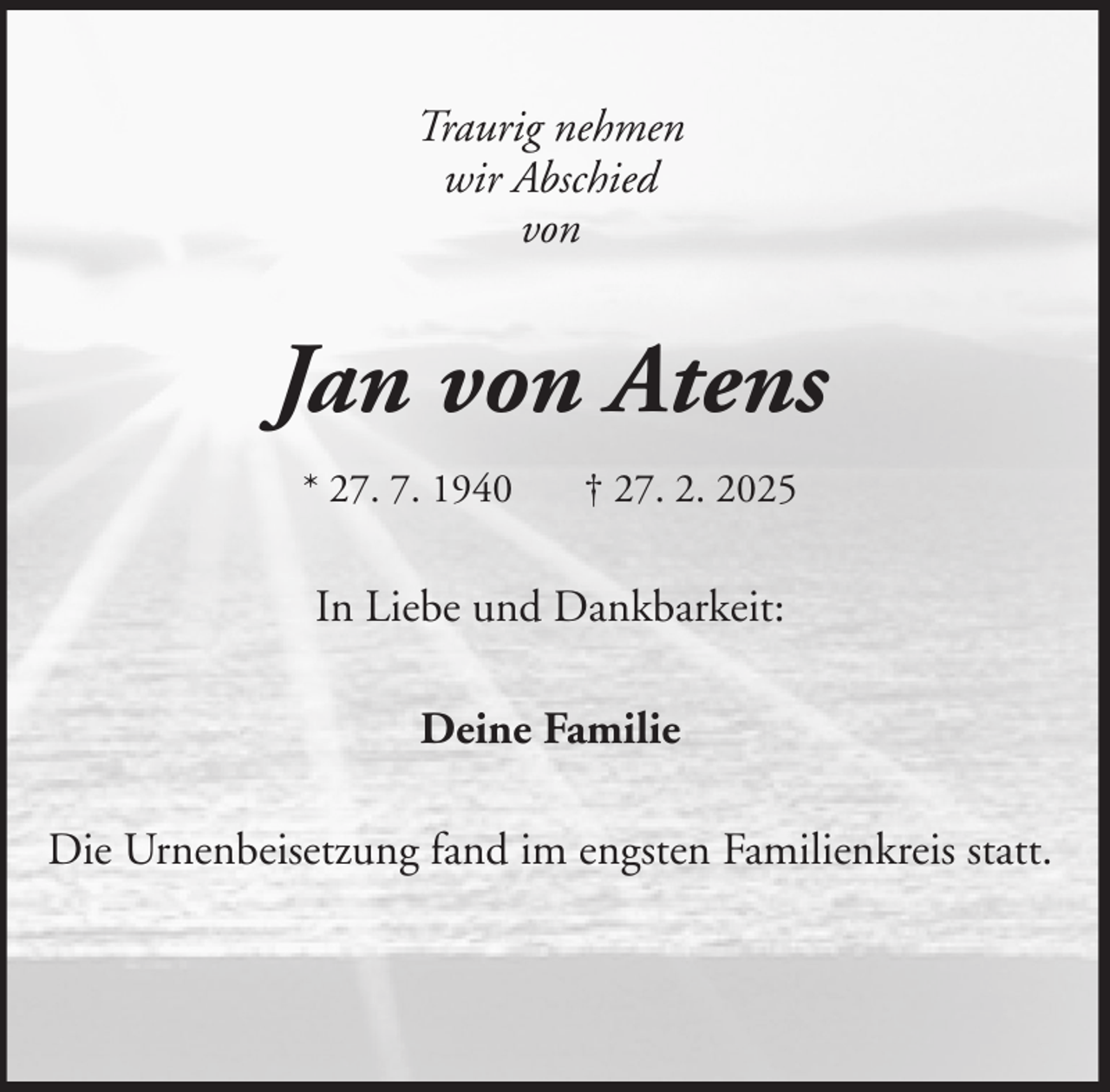 <p>Traurig nehmen<br />wir Abschied<br />von</p><p>Jan von Atens<br />* 27. 7. 1940</p><p>† 27. 2. 2025</p><p>In Liebe und Dankbarkeit:<br />Deine Familie<br />Die Urnenbeisetzung fand im engsten Familienkreis statt.</p>