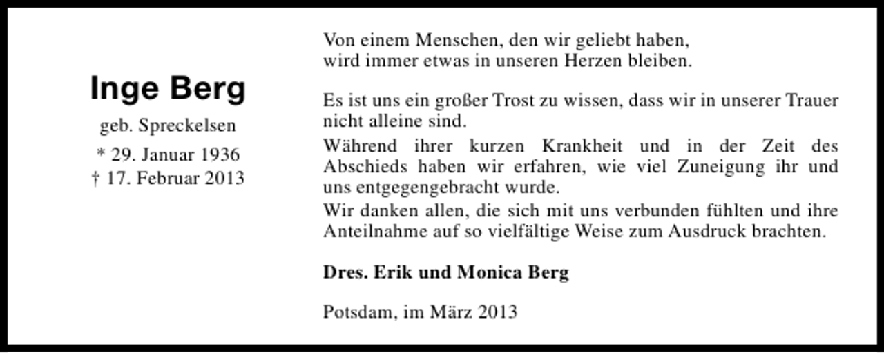<p>Inge Berg<br />geb. Spreckelsen<br />* 29. Januar 1936<br />† 17. Februar 2013</p><p>Von einem Menschen, den wir geliebt haben,<br />wird immer etwas in unseren Herzen bleiben.<br />Es ist uns ein großer Trost zu wissen, dass wir in unserer Trauer<br />nicht alleine sind.<br />Während ihrer kurzen Krankheit und in der Zeit des<br />Abschieds haben wir erfahren, wie viel Zuneigung ihr und<br />uns entgegengebracht wurde.<br />Wir danken allen, die sich mit uns verbunden fühlten und ihre<br />Anteilnahme auf so vielfältige Weise zum Ausdruck brachten.<br />Dres. Erik und Monica Berg<br />Potsdam, im März 2013</p>