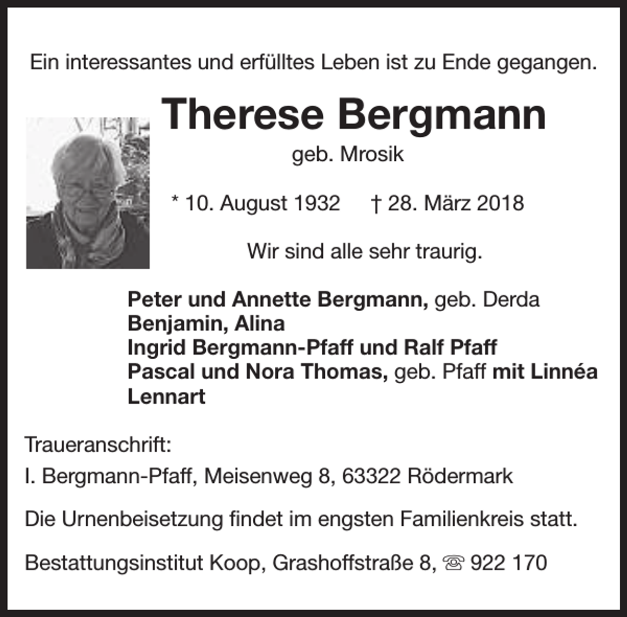 <p>Ein interessantes und erfülltes Leben ist zu Ende gegangen.</p><p>Therese Bergmann<br />geb. Mrosik</p><p>* 10. August 1932</p><p>† 28. März 2018</p><p>Wir sind alle sehr traurig.<br />Peter und Annette Bergmann, geb. Derda<br />Benjamin, Alina<br />Ingrid Bergmann-Pfaff und Ralf Pfaff<br />Pascal und Nora Thomas, geb. Pfaff mit Linnéa<br />Lennart<br />Traueranschrift:<br />I. Bergmann-Pfaff, Meisenweg 8, 63322 Rödermark<br />Die Urnenbeisetzung findet im engsten Familienkreis statt.<br />Bestattungsinstitut Koop, Grashoffstraße 8, s 922 170</p>