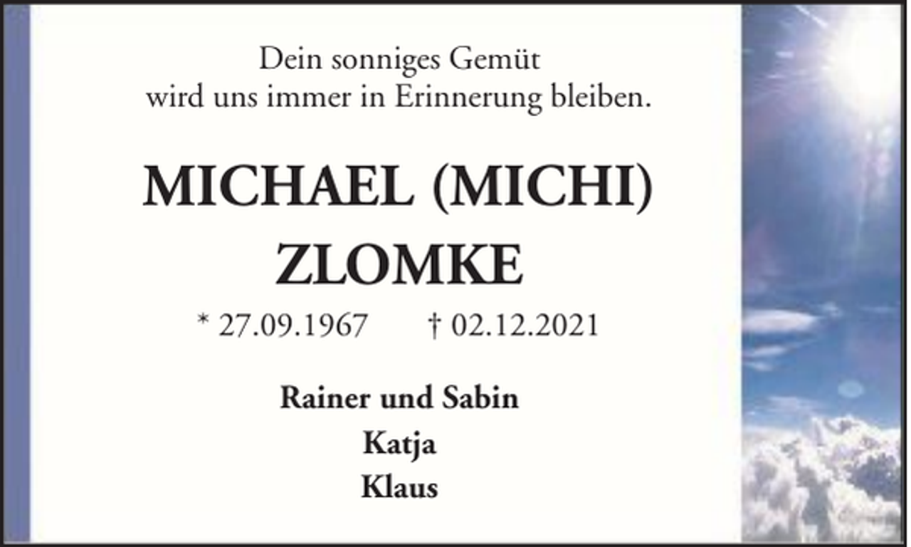 <p>Dein sonniges Gemüt<br />wird uns immer in Erinnerung bleiben.</p><p>MICHAEL (MICHI)<br />ZLOMKE<br />* 27.09.1967</p><p>† 02.12.2021</p><p>Rainer und Sabin<br />Katja<br />Klaus</p>