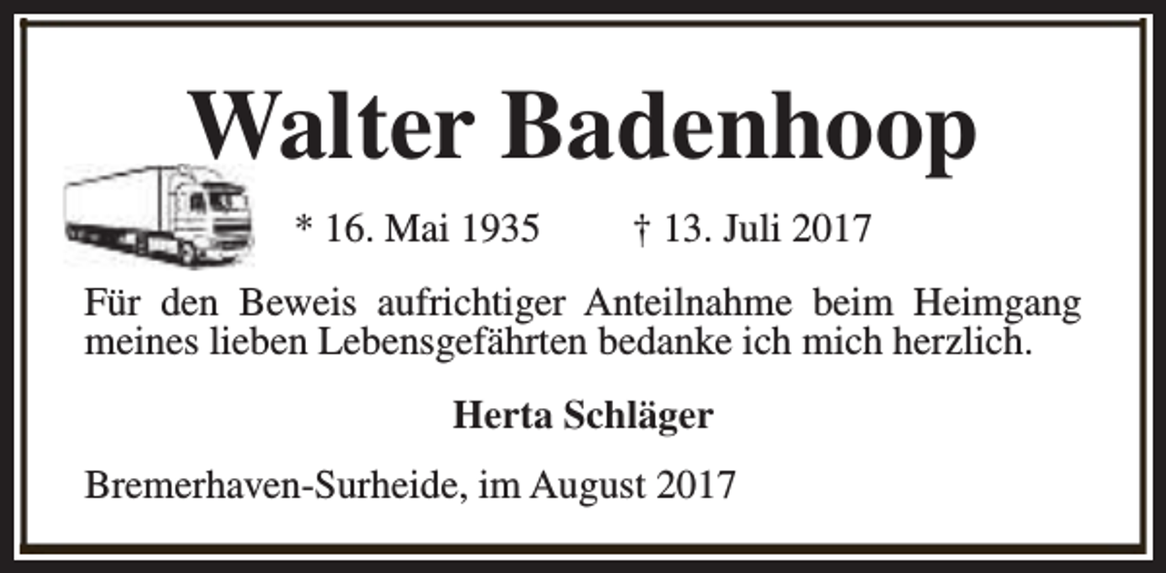 <p>Walter Badenhoop<br />* 16. Mai 1935</p><p>† 13. Juli 2017</p><p>Für den Beweis aufrichtiger Anteilnahme beim Heimgang<br />meines lieben Lebensgefährten bedanke ich mich herzlich.<br />Herta Schläger<br />Bremerhaven-Surheide, im August 2017</p>