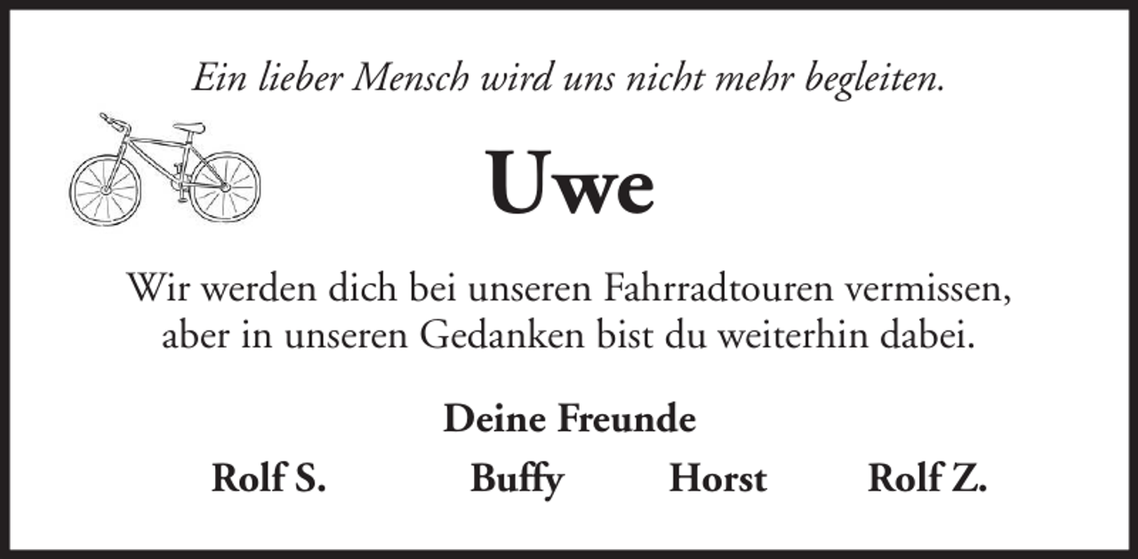 <p>Ein lieber Mensch wird uns nicht mehr begleiten.</p><p>Uwe<br />Wir werden dich bei unseren Fahrradtouren vermissen,<br />aber in unseren Gedanken bist du weiterhin dabei.<br />Rolf S.</p><p>Deine Freunde<br />Buffy<br />Horst</p><p>Rolf Z.</p>