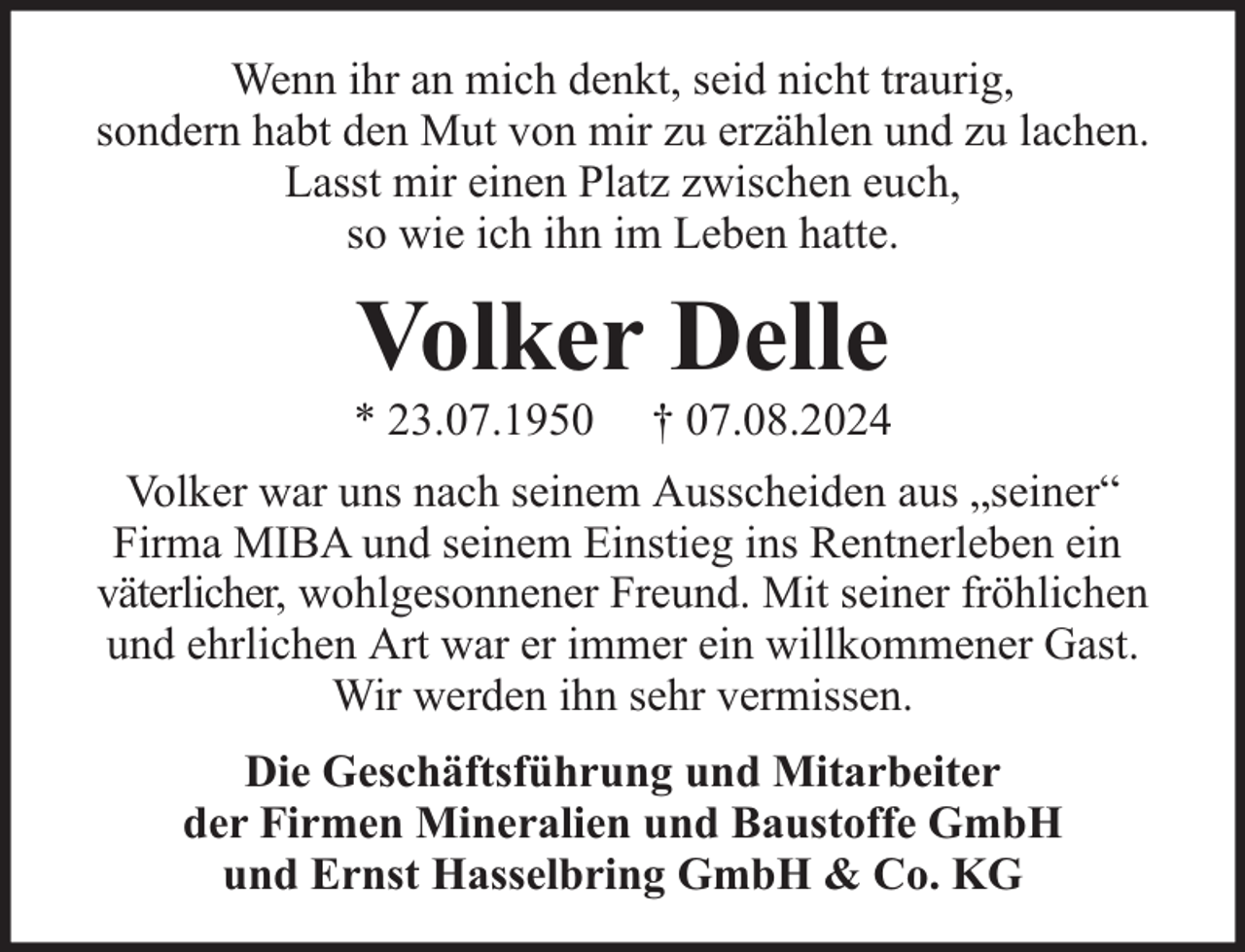 <p>Wenn ihr an mich denkt, seid nicht traurig,<br />sondern habt den Mut von mir zu erzählen und zu lachen.<br />Lasst mir einen Platz zwischen euch,<br />so wie ich ihn im Leben hatte.</p><p>Volker Delle</p><p>* 23.07.1950</p><p>† 07.08.2024</p><p>Volker war uns nach seinem Ausscheiden aus „seiner“<br />Firma MIBA und seinem Einstieg ins Rentnerleben ein<br />väterlicher, wohlgesonnener Freund. Mit seiner fröhlichen<br />und ehrlichen Art war er immer ein willkommener Gast.<br />Wir werden ihn sehr vermissen.<br />Die Geschäftsführung und Mitarbeiter<br />der Firmen Mineralien und Baustoffe GmbH<br />und Ernst Hasselbring GmbH &amp; Co. KG</p>