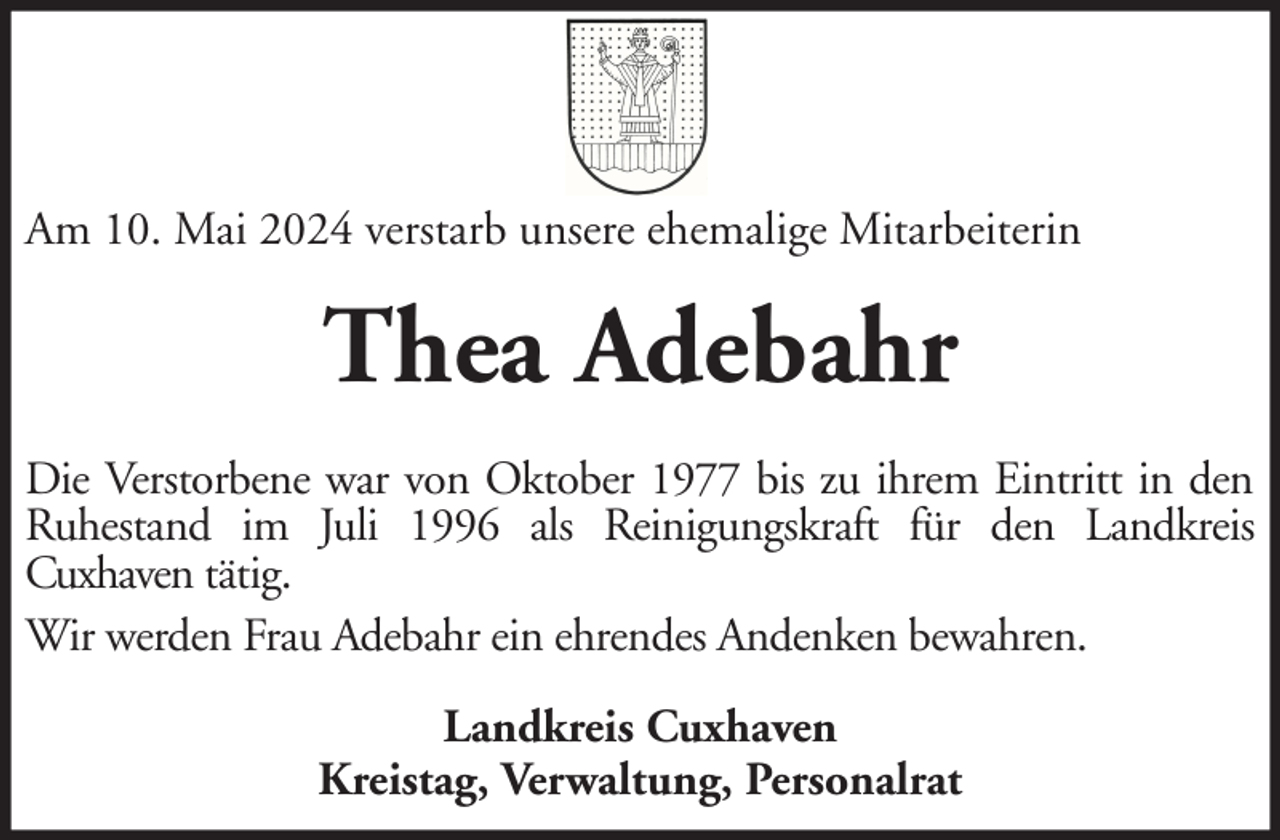 <p>Am 10. Mai 2024 verstarb unsere ehemalige Mitarbeiterin</p><p>Thea Adebahr<br />Die Verstorbene war von Oktober 1977 bis zu ihrem Eintritt in den<br />Ruhestand im Juli 1996 als Reinigungskraft für den Landkreis<br />Cuxhaven tätig.<br />Wir werden Frau Adebahr ein ehrendes Andenken bewahren.<br />Landkreis Cuxhaven<br />Kreistag, Verwaltung, Personalrat</p>