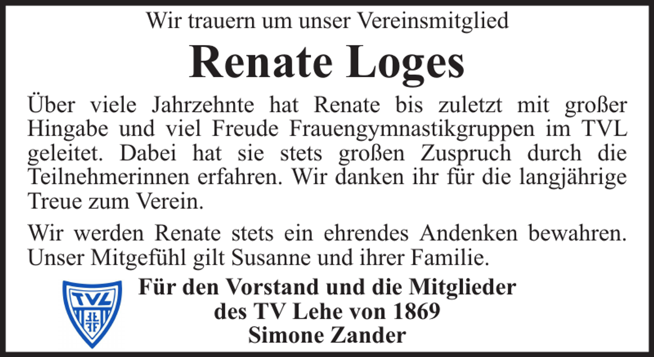 <p>Wir trauern um unser Vereinsmitglied</p><p>Renate Loges</p><p>Über viele Jahrzehnte hat Renate bis zuletzt mit großer<br />Hingabe und viel Freude Frauengymnastikgruppen im TVL<br />geleitet. Dabei hat sie stets großen Zuspruch durch die<br />Teilnehmerinnen erfahren. Wir danken ihr für die langjährige<br />Treue zum Verein.<br />Wir werden Renate stets ein ehrendes Andenken bewahren.<br />Unser Mitgefühl gilt Susanne und ihrer Familie.<br />Für den Vorstand und die Mitglieder<br />des TV Lehe von 1869<br />Simone Zander</p>