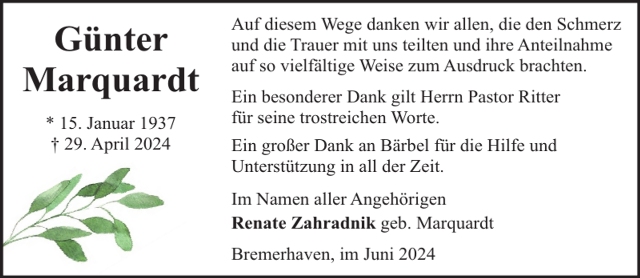 <p>Günter<br />Marquardt<br />* 15. Januar 1937<br />† 29. April 2024</p><p>Auf diesem Wege danken wir allen, die den Schmerz<br />und die Trauer mit uns teilten und ihre Anteilnahme<br />auf so vielfältige Weise zum Ausdruck brachten.<br />Ein besonderer Dank gilt Herrn Pastor Ritter<br />für seine trostreichen Worte.<br />Ein großer Dank an Bärbel für die Hilfe und<br />Unterstützung in all der Zeit.<br />Im Namen aller Angehörigen<br />Renate Zahradnik geb. Marquardt<br />Bremerhaven, im Juni 2024</p>