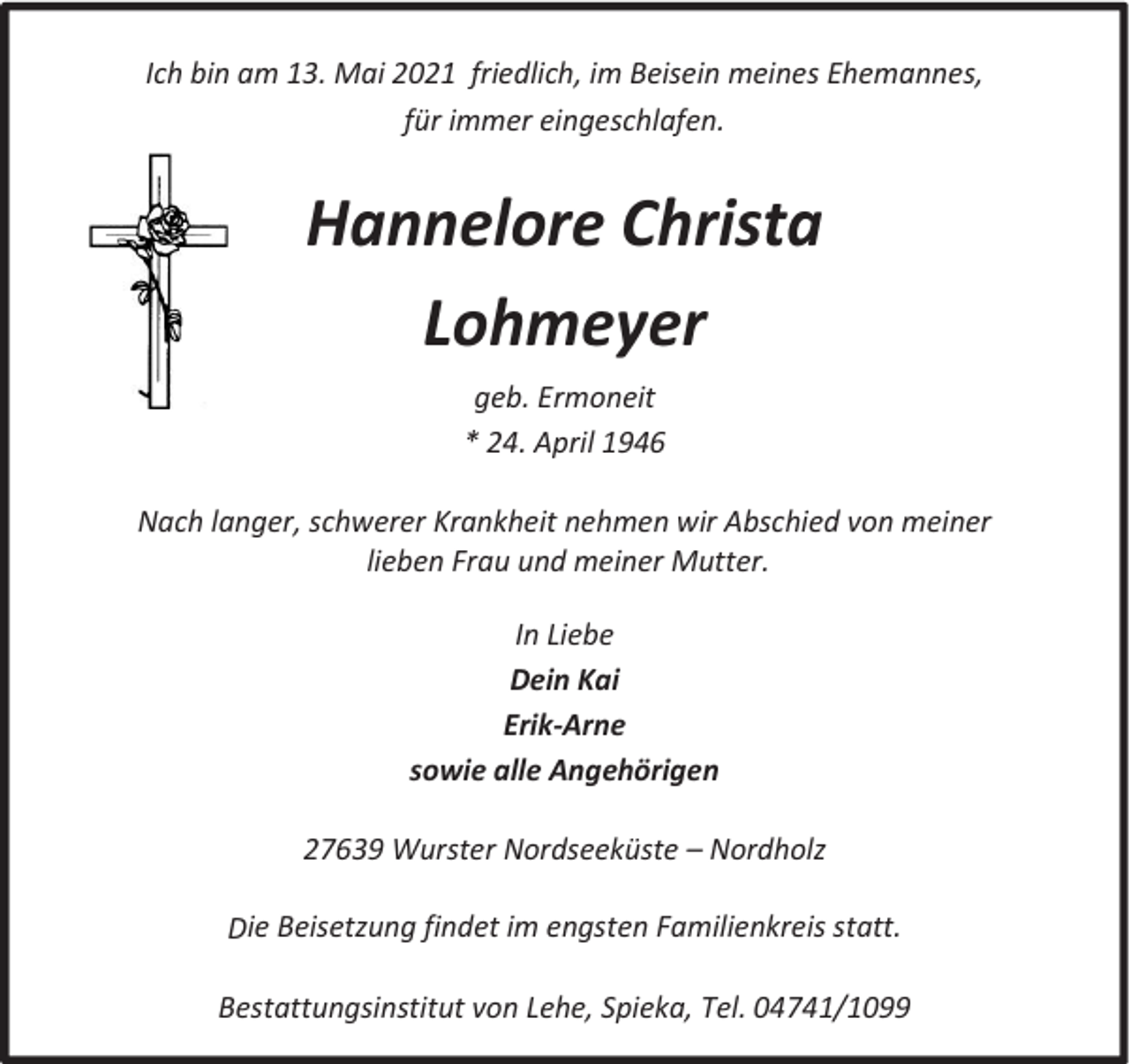 <p>Ich bin am 13. Mai 2021 friedlich, im Beisein meines Ehemannes,<br />für immer eingeschlafen.</p><p>Hannelore Christa<br />Lohmeyer<br />geb. Ermoneit<br />* 24. April 1946<br />Nach langer, schwerer Krankheit nehmen wir Abschied von meiner<br />lieben Frau und meiner Mutter.<br />In Liebe<br />Dein Kai<br />Erik-Arne<br />sowie alle Angehörigen<br />27639 Wurster Nordseeküste t Nordholz<br />Die Beisetzung findet im engsten Familienkreis statt.<br />Bestattungsinstitut von Lehe, Spieka, Tel. 04741/1099</p>