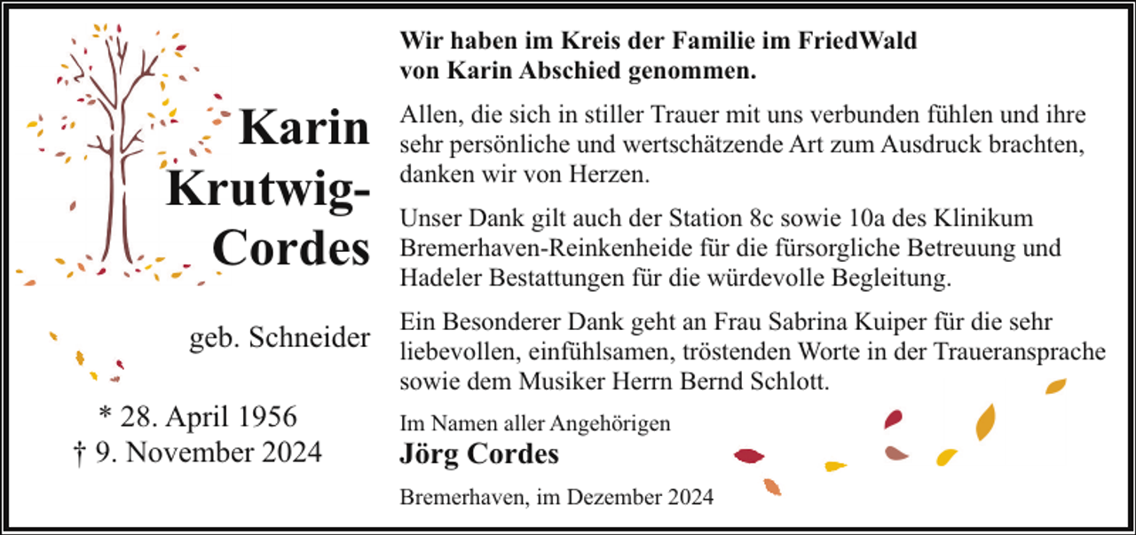 <p>Wir haben im Kreis der Familie im FriedWald<br />von Karin Abschied genommen.</p><p>Karin<br />KrutwigCordes</p><p>Allen, die sich in stiller Trauer mit uns verbunden fühlen und ihre<br />sehr persönliche und wertschätzende Art zum Ausdruck brachten,<br />danken wir von Herzen.<br />Unser Dank gilt auch der Station 8c sowie 10a des Klinikum<br />Bremerhaven-Reinkenheide für die fürsorgliche Betreuung und<br />Hadeler Bestattungen für die würdevolle Begleitung.<br />Ein Besonderer Dank geht an Frau Sabrina Kuiper für die sehr</p><p>geb. Schneider liebevollen, einfühlsamen, tröstenden Worte in der Traueransprache<br />* 28. April 1956<br />† 9. November 2024</p><p>sowie dem Musiker Herrn Bernd Schlott.<br />Im Namen aller Angehörigen</p><p>Jörg Cordes</p><p>Bremerhaven, im Dezember 2024</p>