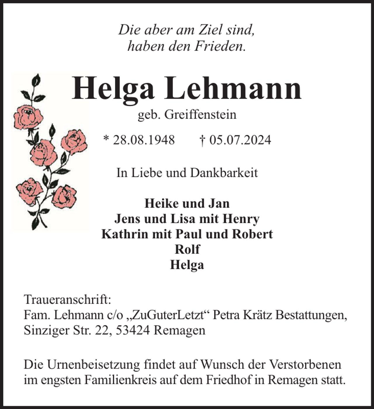 <p>Die aber am Ziel sind,<br />haben den Frieden.</p>
<p>Helga Lehmann<br />geb. Greiffenstein</p>
<p>* 28.08.1948</p>
<p>† 05.07.2024</p>
<p>In Liebe und Dankbarkeit<br />Heike und Jan<br />Jens und Lisa mit Henry<br />Kathrin mit Paul und Robert<br />Rolf<br />Helga<br />Traueranschrift:<br />Fam. Lehmann c/o „ZuGuterLetzt“ Petra Krätz Bestattungen,<br />Sinziger Str. 22, 53424 Remagen<br />Die Urnenbeisetzung findet auf Wunsch der Verstorbenen<br />im engsten Familienkreis auf dem Friedhof in Remagen statt.</p>