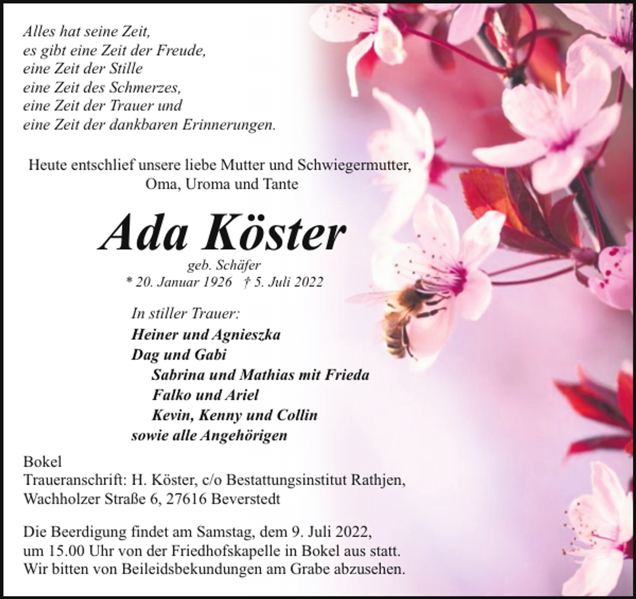 <p>Alles hat seine Zeit,<br />es gibt eine Zeit der Freude,<br />eine Zeit der Stille<br />eine Zeit des Schmerzes,<br />eine Zeit der Trauer und<br />eine Zeit der dankbaren Erinnerungen.<br />Heute entschlief unsere liebe Mutter und Schwiegermutter,<br />Oma, Uroma und Tante</p><p>Ada Köster<br />geb. Schäfer<br />* 20. Januar 1926 † 5. Juli 2022</p><p>In stiller Trauer:<br />Heiner und Agnieszka<br />Dag und Gabi<br />Sabrina und Mathias mit Frieda<br />Falko und Ariel<br />Kevin, Kenny und Collin<br />sowie alle Angehörigen<br />Bokel<br />Traueranschrift: H. Köster, c/o Bestattungsinstitut Rathjen,<br />Wachholzer Straße 6, 27616 Beverstedt<br />Die Beerdigung findet am Samstag, dem 9. Juli 2022,<br />um 15.00 Uhr von der Friedhofskapelle in Bokel aus statt.<br />Wir bitten von Beileidsbekundungen am Grabe abzusehen.</p>